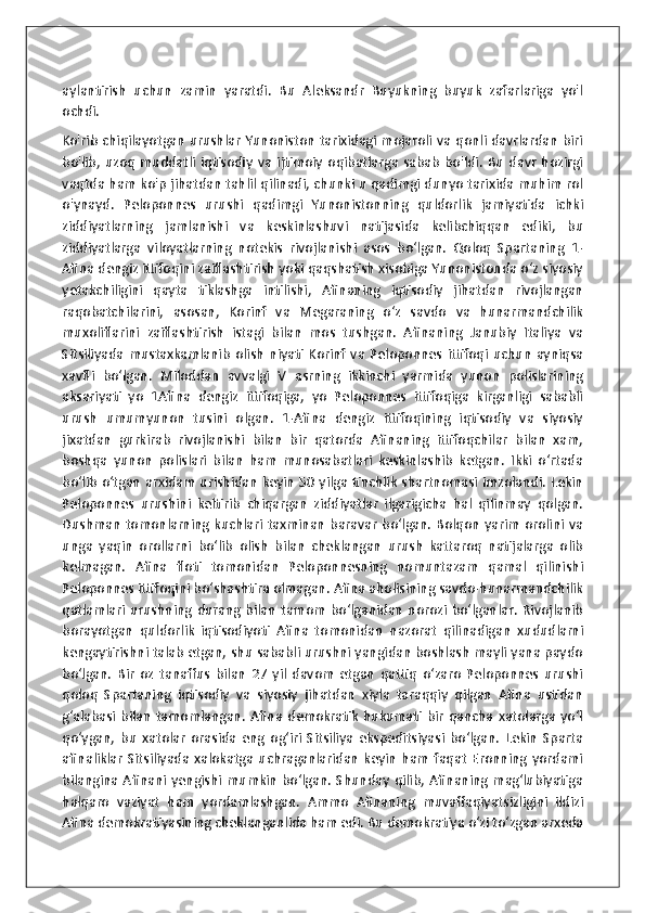 aylantirish   uchun   zamin   yaratdi.   Bu   Aleksandr   Buyukning   buyuk   zafarlariga   yo'l
ochdi.
Ko'rib chiqilayotgan urushlar Yunoniston tarixidagi mojaroli va qonli davrlardan biri
bo'lib,  uzoq   muddatli   iqtisodiy   va   ijtimoiy   oqibatlarga   sabab   bo'ldi.   Bu   davr   hozirgi
vaqtda ham ko'p jihatdan tahlil qilinadi, chunki u qadimgi dunyo tarixida muhim rol
o'ynayd.   Peloponnes   urushi   qadimgi   Yunonistonning   quldorlik   jamiyatida   ichki
ziddiyatlarning   jamlanishi   va   keskinlashuvi   natijasida   kelibchiqqan   ediki,   bu
ziddiyatlarga   viloyatlarning   notekis   rivojlanishi   asos   bo‘lgan.   Qoloq   Spartaning   1-
Afina dengiz ittifoqini zaiflashtirish yoki qaqshatish xisobiga Yunonistonda o‘z siyosiy
yetakchiligini   qayta   tiklashga   intilishi,   Afinaning   iqtisodiy   jihatdan   rivojlangan
raqobatchilarini,   asosan,   Korinf   va   Megaraning   o‘z   savdo   va   hunarmandchilik
muxoliflarini   zaiflashtirish   istagi   bilan   mos   tushgan.   Afinaning   Janubiy   Italiya   va
Sitsiliyada   mustaxkamlanib   olish   niyati   Korinf   va   Peloponnes   ittifoqi   uchun   ayniqsa
xavfli   bo‘lgan.   Miloddan   avvalgi   V   asrning   ikkinchi   yarmida   yunon   polislarining
aksariyati   yo   1Afina   dengiz   ittifoqiga,   yo   Peloponnes   ittifoqiga   kirganligi   sababli
urush   umumyunon   tusini   olgan.   1-Afina   dengiz   ittifoqining   iqtisodiy   va   siyosiy
jixatdan   gurkirab   rivojlanishi   bilan   bir   qatorda   Afinaning   ittifoqchilar   bilan   xam,
boshqa   yunon   polislari   bilan   ham   munosabatlari   keskinlashib   ketgan.   Ikki   o‘rtada
bo‘lib o‘tgan arxidam urishidan keyin 50 yilga tinchlik shartnomasi imzolandi. Lekin
Peloponnes   urushini   keltirib   chiqargan   ziddiyatlar   ilgarigicha   hal   qilinmay   qolgan.
Dushman  tomonlarning kuchlari taxminan  baravar bo‘lgan. Bolqon yarim  orolini  va
unga   yaqin   orollarni   bo‘lib   olish   bilan   cheklangan   urush   kattaroq   natijalarga   olib
kelmagan.   Afina   floti   tomonidan   Peloponnesning   nomuntazam   qamal   qilinishi
Peloponnes ittifoqini bo‘shashtira olmagan. Afina aholisining savdo-hunarmandchilik
qatlamlari   urushning   durang   bilan   tamom   bo‘lganidan   norozi   bo‘lganlar.   Rivojlanib
borayotgan   quldorlik   iqtisodiyoti   Afina   tomonidan   nazorat   qilinadigan   xududlarni
kengaytirishni talab etgan, shu sababli urushni yangidan boshlash mayli yana paydo
bo‘lgan.   Bir   oz   tanaffus   bilan   27   yil   davom   etgan   qattiq   o‘zaro   Peloponnes   urushi
qoloq   Spartaning   iqtisodiy   va   siyosiy   jihatdan   xiyla   taraqqiy   qilgan   Afina   ustidan
g‘alabasi   bilan   tamomlangan.   Afina   demokratik   hukumati  bir   qancha  xatolarga   yo‘l
qo‘ygan,   bu   xatolar   orasida   eng   og‘iri   Sitsiliya   ekspeditsiyasi   bo‘lgan.   Lekin   Sparta
afinaliklar   Sitsiliyada   xalokatga   uchraganlaridan   keyin   ham   faqat   Eronning   yordami
bilangina Afinani  yengishi mumkin  bo‘lgan.  Shunday  qilib,  Afinaning  mag‘lubiyatiga
halqaro   vaziyat   ham   yordamlashgan.   Ammo   Afinaning   muvaffaqiyatsizligini   ildizi
Afina demokratiyasining cheklanganlida ham edi. Bu demokratiya o‘zi to‘zgan arxeda 