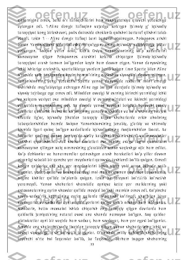 qullarnigina   emas,   balki   o‘z   ittifoqchilarini   ham   ekspluatatsiya   qiluvchi   yetakchiga
aylangan   edi.   1-Afina   dengiz   ittifoqinn   vujudga   keltirgan   ijtimoiy   g‘   iqtisodiy
taraqqiyot keng birlashuvni, polis doirasida cheklanib qolishni bartaraf qilishni talab
etardi.   Lekin   1   –   Afina   dengiz   ittifoqi   buni   bartaraf   etolmagan.   Pelopones   urishi
butun   Yunonistonni   juda   zaiflashtirib   qo‘ygan,   uning   iqtisodiy   salohiyatiga   putur
yetkazgan.   Bolqon   yarim   oroli,   Kichik   Osiyo   Yunonistonining   ko‘p   xududlarini
xonavayron   qilgan   Peloponnes   urushini   keltirib   chiqargan   ijtimoiy-iqtisodiy
taraqqiyot   urush   tamom   bo‘lgandan   keyin   ham   davom   etgan.   Yunon   dunyosining
ichki ishlariga  aralashib, spartaliklarga  yordam berib kelgan Eron Sparta bilan Afina
o‘rtasida   sulh   tuzilgandan   keyin   ham   o‘zining   aralashuv   siyosatini   davom   ettirgan.
Yunonistonning   yangi   yetakchisi   Sparta   yunon   dunyosida   raxbarlik   rolini   amalga
oshirishda   mag‘lubiyatga   uchragan   Afina   ega   bo‘lgan   darajada   ijtimoiy   iqtisodiy   va
siyosiy  tajribaga  ega  emas   edi.  Miloddan   avvalgi  IV   asrning birinchi  yarmidagi  ichki
va   xalqaro   vaziyat   esa   miloddan   avvalgi   V   asrning   o‘rtalari   va   ikkinchi   yarmidagi
vaziyatdan   murakkabroq   edi.   Bu   davrda   yunon   xayotini   belgilab   beruvchi   asosiy
faktorlar quldorlik mahsulot xo‘jaligining yanada o‘sishidan va bu o‘sishning natijasi
sifatida   ilg‘or,   iqtisodiy   jihatdan   taraqqiy   kilgan   shaharlarda   erkin   aholining
tabaqalanishidan   hamda   Bolqon   Yunonistonsining   janubiy,   g‘arbiy   va   shimoliy
kismida   ilgari   qoloq   bo‘lgan   xududlarda   iqtisodiyotning   rivojlanishidan   iborat.   Bu
faktorlar   qadimgi   yunon   jamiyatida   sinfiy   kurashni   keskinlashtirdi   va   maxsulotlar
sotishni   qiyinlashtirdi.   Zaif   shahar   davlatlari   esa   buning   ustiga   tag‘in   quldorlarni
xonavayron   qilingan   xalq   ommasining   g‘azabidan   omon   saqlashga   ojiz   ham   edilar.
Ko‘p   dehkonlar   va   hunarmandlar   qatnashgan   urush   harakatlari   ko‘p   yillar   davom
etganligi sababli bir qancha yer maydonlari qarovsiz, tashlandi bo‘lib qolgan. Omadi
kelgan   quldorlar   ana   shu   yer   maydonlarini   bosib   olgan   yoki   arzon   bahoda   sotib
olganlar. yerlar, qullar va boshqa turdagi mol-mulklar qisman qaytadan taqsimlanib,
ozgina   kishilar   qo‘lida   to‘planib   qolgan.   Lekin   bu   jarayoni   bo‘rttirib   ko‘rsatish
yaramaydi.   Yunon   shaharlari   sharoitida   ayniqsa   katta   yer   mulklarning   yoki
ustaxonalarning ayrim shaxslar qo‘lida mavjud bo‘lishi mumkin emas edi. Ko‘pincha
savdo-sudxo‘rlik   kapitalining   ayrim   qullarda   to‘planishi   ko‘rinadi,   shu   bilan   birga
savdogarlar   va   sudxurlar   ayni   vaqtda   yerlarni   qo‘lga   kiritib   olishga   ham   intilganlar.
Binobarin,   hatto   maxsulot   ishlab   chiqarish   eng   taraqqiy   qilgan   davrlarda   ham
quldorlik   jamiyatining   natural   asosi   ana   shunda   namoyon   bo‘lgan.   Boy   quldor-
plutokratlar   ayni   bir   vaqtda   ham   sudxur,   ham   savdogar,   ham   yer   egasi   bo‘lganlar.
Amalda   ana   shular   iqtisodiy   jixatdan   taraqqiy   qilgan   yunon   shaharlarining   ichki   va
tashqi   siyosatiga   ta'sir   ko‘rsatib   turganlar.   O‘tmishda   milliy   quldorlik   shaharining
tayanchi   o‘rta   hol   fuqarolar   bo‘lib,   bu   fuqarolar,   barham   topgan   shaharning
23 