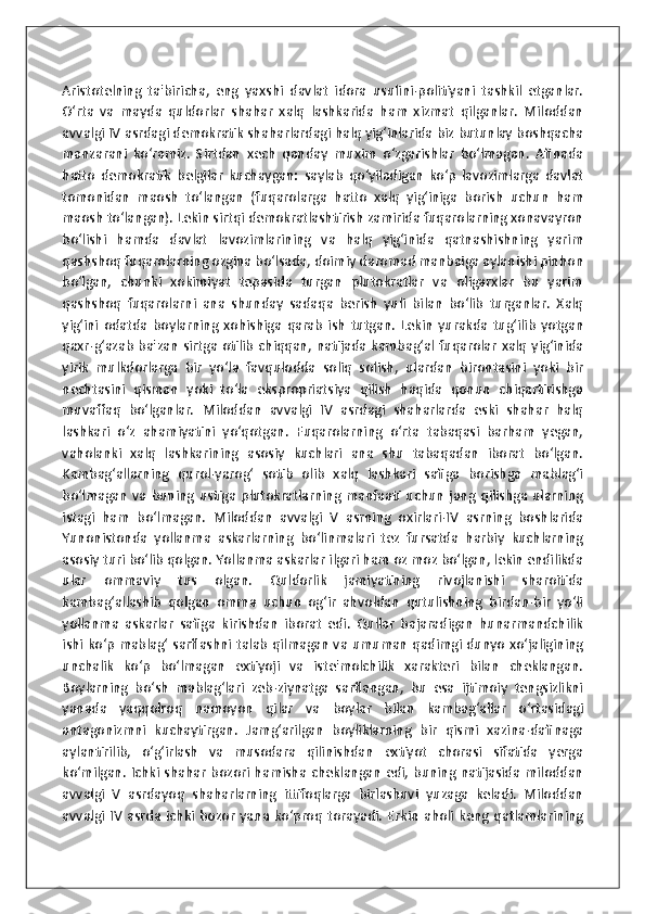 Aristotelning   ta'biricha,   eng   yaxshi   davlat   idora   usulini-politiyani   tashkil   etganlar.
O‘rta   va   mayda   quldorlar   shahar   xalq   lashkarida   ham   xizmat   qilganlar.   Miloddan
avvalgi IV asrdagi demokratik shaharlardagi halq yig‘inlarida biz butunlay boshqacha
manzarani   ko‘ramiz.   Sirtdan   xech   qanday   muxim   o‘zgarishlar   bo‘lmagan.   Afinada
hatto   demokratik   belgilar   kuchaygan:   saylab   qo‘yiladigan   ko‘p   lavozimlarga   davlat
tomonidan   maosh   to‘langan   (fuqarolarga   hatto   xalq   yig‘iniga   borish   uchun   ham
maosh to‘langan). Lekin sirtqi demokratlashtirish zamirida fuqarolarning xonavayron
bo‘lishi   hamda   davlat   lavozimlarining   va   halq   yig‘inida   qatnashishning   yarim
qashshoq fuqarolarning ozgina bo‘lsada, doimiy daromad manbaiga aylanishi pinhon
bo‘lgan,   chunki   xokimiyat   tepasida   turgan   plutokratlar   va   oligarxlar   bu   yarim
qashshoq   fuqarolarni   ana   shunday   sadaqa   berish   yuli   bilan   bo‘lib   turganlar.   Xalq
yig‘ini   odatda   boylarning   xohishiga   qarab   ish   tutgan.   Lekin   yurakda   tug‘ilib   yotgan
qaxr-g‘azab   ba'zan   sirtga  otilib   chiqqan,  natijada  kambag‘al   fuqarolar   xalq   yig‘inida
yirik   mulkdorlarga   bir   yo‘la   favqulodda   soliq   solish,   ulardan   birontasini   yoki   bir
nechtasini   qisman   yoki   to‘la   ekspropriatsiya   qilish   haqida   qonun   chiqartirishga
muvaffaq   bo‘lganlar.   Miloddan   avvalgi   IV   asrdagi   shaharlarda   eski   shahar   halq
lashkari   o‘z   ahamiyatini   yo‘qotgan.   Fuqarolarning   o‘rta   tabaqasi   barham   yegan,
vaholanki   xalq   lashkarining   asosiy   kuchlari   ana   shu   tabaqadan   iborat   bo‘lgan.
Kambag‘allarning   qurol-yarog‘   sotib   olib   xalq   lashkari   safiga   borishga   mablag‘i
bo‘lmagan   va   buning   ustiga   plutokratlarning   manfaati   uchun   jang   qilishga   ularning
istagi   ham   bo‘lmagan.   Miloddan   avvalgi   V   asrning   oxirlari-IV   asrning   boshlarida
Yunonistonda   yollanma   askarlarning   bo‘linmalari   tez   fursatda   harbiy   kuchlarning
asosiy turi bo‘lib qolgan. Yollanma askarlar ilgari ham oz moz bo‘lgan, lekin endilikda
ular   ommaviy   tus   olgan.   Quldorlik   jamiyatining   rivojlanishi   sharoitida
kambag‘allashib   qolgan   omma   uchun   og‘ir   ahvoldan   qutulishning   birdan-bir   yo‘li
yollanma   askarlar   safiga   kirishdan   iborat   edi.   Qullar   bajaradigan   hunarmandchilik
ishi ko‘p mablag‘ sarflashni talab qilmagan va umuman qadimgi dunyo xo‘jaligining
unchalik   ko‘p   bo‘lmagan   extiyoji   va   iste'molchilik   xarakteri   bilan   cheklangan.
Boylarning   bo‘sh   mablag‘lari   zeb-ziynatga   sarflangan,   bu   esa   ijtimoiy   tengsizlikni
yanada   yaqqolroq   namoyon   qilar   va   boylar   bilan   kambag‘allar   o‘rtasidagi
antagonizmni   kuchaytirgan.   Jamg‘arilgan   boyliklarning   bir   qismi   xazina-dafinaga
aylantirilib,   o‘g‘irlash   va   musodara   qilinishdan   extiyot   chorasi   sifatida   yerga
ko‘milgan. Ichki shahar  bozori hamisha cheklangan edi, buning natijasida miloddan
avvalgi   V   asrdayoq   shaharlarning   ittifoqlarga   birlashuvi   yuzaga   keladi.   Miloddan
avvalgi   IV   asrda   ichki   bozor   yana   ko‘proq   torayadi.   Erkin   aholi   keng   qatlamlarining 