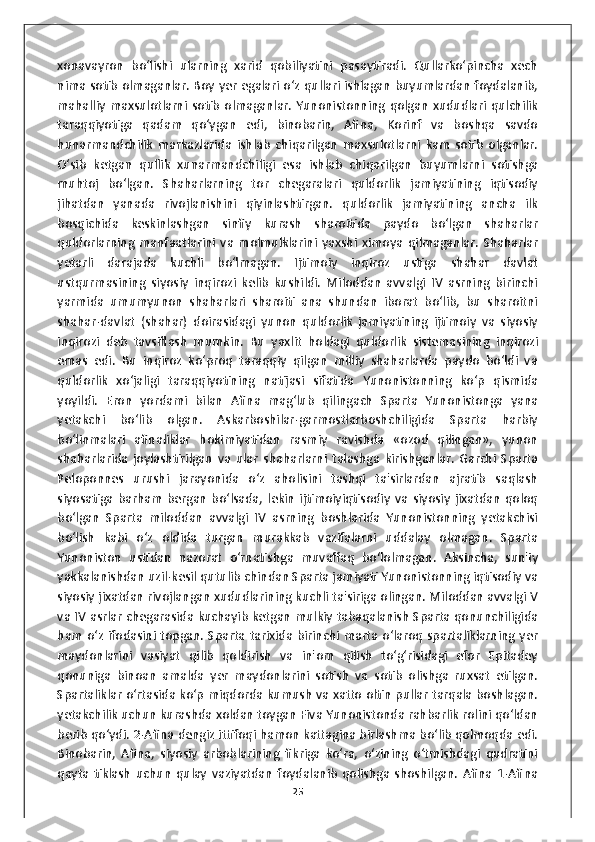 xonavayron   bo‘lishi   ularning   xarid   qobiliyatini   pasaytiradi.   Qullarko‘pincha   xech
nima sotib olmaganlar. Boy yer egalari o‘z qullari ishlagan buyumlardan foydalanib,
mahalliy   maxsulotlarni  sotib   olmaganlar.  Yunonistonning  qolgan  xududlari  qulchilik
taraqqiyotiga   qadam   qo‘ygan   edi,   binobarin,   Afina,   Korinf   va   boshqa   savdo
hunarmandchilik   markazlarida   ishlab   chiqarilgan   maxsulotlarni   kam   sotib   olganlar.
O‘sib   ketgan   qullik   xunarmandchiligi   esa   ishlab   chiqarilgan   buyumlarni   sotishga
muhtoj   bo‘lgan.   Shaharlarning   tor   chegaralari   quldorlik   jamiyatining   iqtisodiy
jihatdan   yanada   rivojlanishini   qiyinlashtirgan.   quldorlik   jamiyatining   ancha   ilk
bosqichida   keskinlashgan   sinfiy   kurash   sharoitida   paydo   bo‘lgan   shaharlar
quldorlarning   manfaatlarini   va   molmulklarini   yaxshi   ximoya   qilmaganlar.   Shaharlar
yetarli   darajada   kuchli   bo‘lmagan.   Ijtimoiy   inqiroz   ustiga   shahar   davlat
ustqurmasining   siyosiy   inqirozi   kelib   kushildi.   Miloddan   avvalgi   IV   asrning   birinchi
yarmida   umumyunon   shaharlari   sharoiti   ana   shundan   iborat   bo‘lib,   bu   sharoitni
shahar-davlat   (shahar)   doirasidagi   yunon   quldorlik   jamiyatining   ijtimoiy   va   siyosiy
inqirozi   deb   tavsiflash   mumkin.   Bu   yaxlit   holdagi   quldorlik   sistemasining   inqirozi
emas   edi.   Bu   inqiroz   ko‘proq   taraqqiy   qilgan   milliy   shaharlarda   paydo   bo‘ldi   va
quldorlik   xo‘jaligi   taraqqiyotining   natijasi   sifatida   Yunonistonning   ko‘p   qismida
yoyildi.   Eron   yordami   bilan   Afina   mag‘lub   qilingach   Sparta   Yunonistonga   yana
yetakchi   bo‘lib   olgan.   Askarboshilar-garmostlarboshchiligida   Sparta   harbiy
bo‘linmalari   afinaliklar   hokimiyatidan   rasmiy   ravishda   «ozod   qilingan»,   yunon
shaharlarida   joylashtirilgan   va   ular   shaharlarni   talashga   kirishganlar.   Garchi   Sparta
Peloponnes   urushi   jarayonida   o‘z   aholisini   tashqi   ta'sirlardan   ajratib   saqlash
siyosatiga   barham   bergan   bo‘lsada,   lekin   ijtimoiyiqtisodiy   va   siyosiy   jixatdan   qoloq
bo‘lgan   Sparta   miloddan   avvalgi   IV   asrning   boshlarida   Yunonistonning   yetakchisi
bo‘lish   kabi   o‘z   oldida   turgan   murakkab   vazifalarni   uddalay   olmagan.   Sparta
Yunoniston   ustidan   nazorat   o‘rnatishga   muvaffaq   bo‘lolmagan.   Aksincha,   sun'iy
yakkalanishdan uzil-kesil qutulib chindan Sparta jamiyati Yunonistonning iqtisodiy va
siyosiy jixatdan rivojlangan xududlarining kuchli ta'siriga olingan. Miloddan avvalgi V
va IV asrlar chegarasida kuchayib ketgan mulkiy tabaqalanish Sparta qonunchiligida
ham  o‘z ifodasini topgan. Sparta tarixida birinchi marta o‘laroq spartaliklarning  yer
maydonlarini   vasiyat   qilib   qoldirish   va   in'om   qilish   to‘g‘risidagi   efor   Epitadey
qonuniga   binoan   amalda   yer   maydonlarini   sotish   va   sotib   olishga   ruxsat   etilgan.
Spartaliklar o‘rtasida ko‘p miqdorda kumush va xatto oltin pullar tarqala boshlagan.
yetakchilik uchun kurashda xoldan toygan Fiva Yunonistonda rahbarlik rolini qo‘ldan
berib qo‘ydi. 2-Afina dengiz ittifoqi hamon kattagina birlashma bo‘lib qolmoqda edi.
Binobarin,   Afina,   siyosiy   arboblarining   fikriga   ko‘ra,   o‘zining   o‘tmishdagi   qudratini
qayta   tiklash   uchun   qulay   vaziyatdan   foydalanib   qolishga   shoshilgan.   Afina   1-Afina
25 