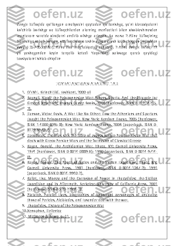 dengiz   ittifoqida   qo‘llangan   amaliyotini   qaytadan   qo‘llanishga,   ya'ni   kleruxiyalarni
ko‘chirib   borishga   va   ittifoqchilardan   ularning   manfaatlari   bilan   xisoblashmasdan
muntazam   suratda   xirojlarni   undirib   olishga   uringan.   Bu   narsa   2-Afina   ittifoqining
buzilishiga sabab bo‘lgan. «Ittifoqchilar urushi» degan urush kelib chiqqan (miloddan
avvalgi   357-355.yillar).   Afina  floti  mag‘lubiyatga   uchraydi.   2-Afina  dengiz   ittifoqi  22
yil   yashagandan   keyin   tarqalib   ketadi   Yuqoridagi   xulosaga   qarab   quyidagi
tavsiyalarni ishlab chiqdim 
 
FOYDALANILGAN ADABIYOTLAR
1. OʻzME    . Birinchi jild. Toshkent, 2000-yil   
2. Bagnall, Nigel. The Peloponnesian War: Athens, Sparta, And The Struggle For   
Greece.     New York: Thomas Dunne Books, 2006 (hardcover, ISBN 0-312-34215-   
2).
3. Hanson, Victor Davis. A War Like No Other: How the Athenians and Spartans   
Fought the Peloponnesian War. New York: Random House, 2005 (hardcover,
ISBN   1-4000-6095-8);   New   York:   Random   House,   2006   (paperback,   ISBN   0-
8129-6970-7).
4. Herodotus, Histories sets the table of events before Peloponnesian War that   
deals with Greco-Persian Wars and the formation of Classical Greece
5. Kagan,   Donald.   The   Archidamian   War.   Ithaca,   NY:   Cornell   University   Press,   
1974   (hardcover,   ISBN   0-8014-0889-X);   1990   (paperback,   ISBN   0-8014-9714-
0).
6. Kagan,   Donald.   The   Peace   of   Nicias   and   the   Sicilian   Expedition.   Ithaca,   NY:   
Cornell   University   Press,   1981   (hardcover,   ISBN   0-8014-1367-2);   1991
(paperback, ISBN 0-8014-9940-2).
7. Kallet,   Lisa.   Money   and   the   Corrosion   of   Power   in   Thucydides:   The   Sicilian   
Expedition   and   its   Aftermath.      Berkeley:   University   of   California   Press,   2001   
(hardcover, ISBN 0-520-22984-3).
8. Plutarch,   Parallel   Lives,   biographies   of   important   personages   of   antiquity;   
those of Pericles, Alcibiades, and Lysander deal with the war.
9. Thucydides, History of the Peloponnesian War   
10. Xenophon, Hellenica   
11.     McQueen & Rowe    , p.        11.    