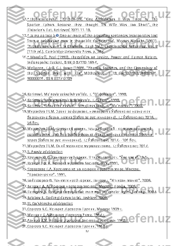 12. ^       thehistorianshut   (2018-06-09).        "King   Archidamus   II   Was   Fined   By   The   
Spartan   Ephors   Because   They   Thought   His   Wife   Was   Too   Short"    .       The   
Historian's Hut. Retrieved        2021-11-18.   
13. ^       Jump up to:a        b            One or more of the preceding sentences        incorporates text   
from   a   publication   now   in   the        public   domain    :       Tod,   Marcus   Niebuhr   (1911).   
"   Archidamus   s.v.   2    ".   In        Chisholm,   Hugh        (ed.).        Encyclopædia   Britannica    .   Vol.        2   
(11th        ed.).     Cambridge University Press. p.        367.   
14. ^       Woodruff,   Paul   (1993).        Thucydides   on   Justice,   Power   and   Human   Nature.   
Indianapolis: Hackett.        ISBN        0-87220-169-4    .  
15. McQueen, E.I. & C.J. Rowe (1989). "Phaedo, Socrates, and the Chronology of   
the   Spartan   War   with   Elis".        Méthexis.        2:   1–18.        doi    :   10.1163/24680974-   
90000024    .       ISSN        0327-0289   
16. KarimovI. Ma'naviy yuksalish yo‘lida. T. “O‘zbekiston”. 1998.   
17. KarimovI. Tarixiy xotirasiz kelajak yo‘q. T. “Sharq”. 1998.   
18. KarimovI. Yuksak ma’naviyat – yengilmas kuch. T. “Ma‘naviyat”. 2008.   
19. Мирзиёев Ш.М. Эркин ва фарoвoн, дeмoкратик Ўзбeкистoн давлатини    
биргаликда барпo этамиз (ўзбек ва рус тилларида). Т.: Ўзбeкистoн; 2016. –
56 бет.
20. Мирзиёев Ш.М. Танқидий таҳлил, қаътъий тартиб - интизoм ва шахсий    
жавoбгарлик - ҳар бир раҳбар фаoлиятининг кундалик қoидаси бўлиши 
кeрак (ўзбек ва рус тилларида). Т.: Ўзбeкистoн; 2017.– 104 бет.
21. Мирзиёев Ш.М. Олий мажлисга мурожаатнома. Т.: Ўзбeкистoн; 2017.   
22. II. Asosiy adabiyotlar:   
23. КрушколЮ.С. Қадимгидунётарихи. II қисм. Тошкент. “Ўқитувчи” 1975.   
24. Кузишин В. И. История древнего Востока. МГУ, 1991.   
25. Черкасова Е.А. Хрестоматия по истории древнего мира. Москва.    
“Просвещение”. 1991.
26. Бойназаров Ф. Қадимги дунё тарихи. Тошкент. “Иқтисод-молия”. 2006.   
27. Вигасин А. А. История древнего востока. Москва: Дрофа, 2006.   
28. Hamayev N. Qadimgi dunyo tarixi: mummoli ma’ruzalar matni. Far’ona., 2007   
29. Rajabov R. Qadimgi dunyo tarixi. Toshkent 2009.   
30. III. Qo‘shimcha adabiyotlar:   
31. Сергеев В.С. История Древнего Греции. Москва 1939 г.   
32. Машкин Н.А.История Древнего Рима. 1947 г.   
33. Авдиев В.И. История Древнего Востока. Ленинград 1948 г.   
34. Сергеев В.С. История Древнего Греции. 1948 г.   
27 