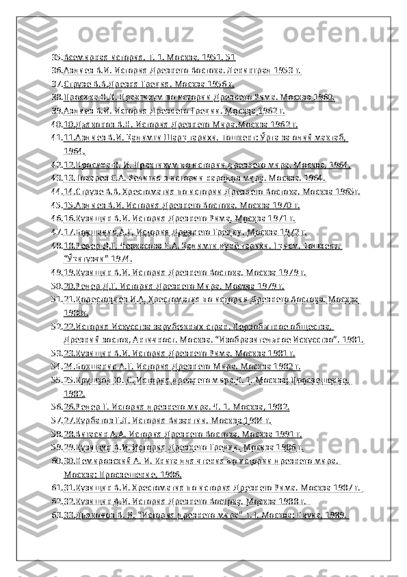 35. Всемирная история. Т. 1. Москва, 1951. 51   
36. Авдиев В.И. История Древнего Востока. Ленинград 1953 г.   
37. Струве В.В.Древня Греция. Москва 1956 г.   
38. Просина Н.Л. Практикум по истории Древнего Рима. Москва 1960.   
39. Авдиев В.И. История Древнего Греции. Москва 1962 г.   
40. 10.Дьяконов В.Н. История Древнего Мира.Москва 1962 г.   
41. 11.Авдиев В.И. Қадимги Шарқ тарихи. Тошкент: Ўрта ва олий мактаб,    
1964.
42. 12.Просина Н. И. Практикум по истории древнего мира. Москва, 1964.   
43. 13.Токарев С.А. Религия в истории народов мира. Москва. 1964.   
44. 14.Струве В.В. Хрестоматия по истории Древнего Востока. Москва 1965г.   
45. 15.Авдиев В.И. История Древнего Востока. Москва 1970 г.   
46. 16.Кузищин В.И. История Древнего Рима. Москва 1971 г.   
47. 17.Бокшанин А.Г. История Древнего Греции. Москва 1972 г.   
48. 18.Редер Д.Г, Черкасова Е.А. Қадимги дунё тарихи. I қисм. Тошкент.    
“Ўқитувчи” 1974.
49. 19.Кузищин В.И. История Древнего Востока. Москва 1979 г.   
50. 20.Редер Д.Г. История Древнего Мира. Москва 1979 г.   
51. 21.Корестовцев И.А. Хрестоматия по истории Древнего Востока. Москва    
1980г.
52. 22.История Искусства зарубежных стран. Первобытное общества,    
Древний восток, Античност. Москва. “Изобразительное Искусство”. 1981.
53. 23.Кузищин В.И. История Древнего Рима. Москва 1981 г.   
54. 24.Бокшанин А.Г. История Древнего Мира. Москва 1982 г.   
55. 25.Крушкол Ю. С. История древнего мира.Ч. 1. Москва: Просвешение,    
1982.
56. 26.Редер Г. История древнего мира. Ч. 1. Москва, 1982.   
57. 27.Курбатов Г.Л. История Византии. Москва 1984 г.   
58. 28.Вигасин А.А. История Древнего Востока. Москва 1991 г.   
59. 29.Кузищин В.И. История Древнего Греции. Москва 1986 г.   
60. 30.Немировский А. И. Книга для чтения по истории древнего мира.    
Москва: Просвешение, 1986.
61. 31.Кузищин В.И. Хрестоматия по история Древнего Рима. Москва 1987 г.    
62. 32.Кузищин В.И. История Древнего Востока. Москва 1988 г.     
63. 33.Дьяконов В. Н. “История древнего мира” Т. I. Москва: Наука, 1989.     
