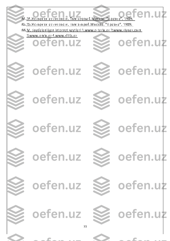 64. 34.Историки античности. Том первый.Москва. “Правда”. 1989.     
65. 35.Историки античности. Том второй.Москва. “Правда”. 1989.    
66. IV. Foydalanilgan internet saytlari 1.www.e-tarix.uz 2.www.ziyouz.com    
3.www.arxiv.uz 4.www.dilib.uz 
 
 
 
 
 
 
 
 
 
29 