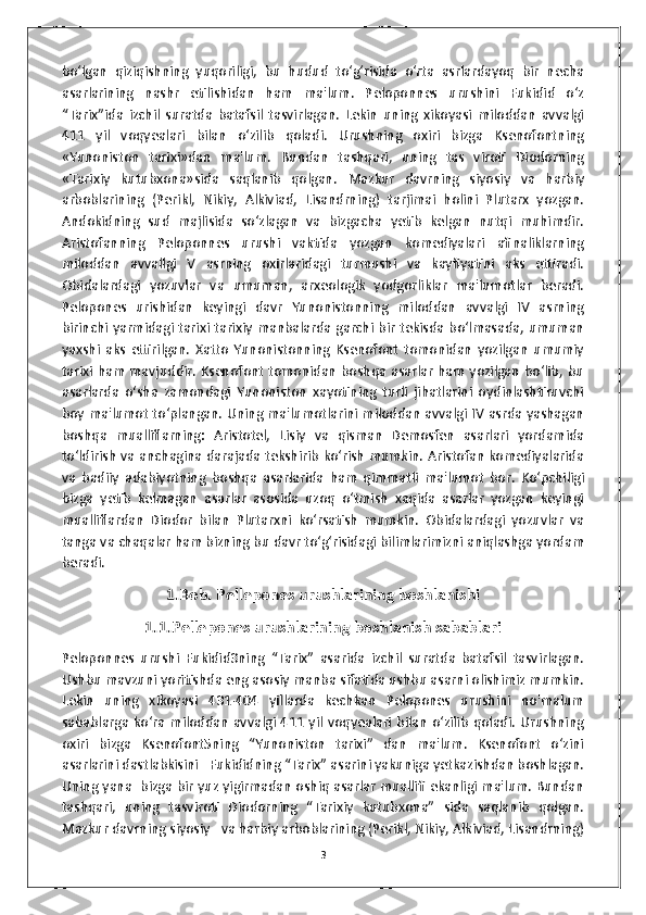 bo‘lgan   qiziqishning   yuqoriligi,   bu   hudud   to‘g‘risida   o‘rta   asrlardayoq   bir   necha
asarlarining   nashr   etilishidan   ham   ma'lum.   Peloponnes   urushini   Fukidid   o‘z
“Tarix”ida   izchil   suratda   batafsil   tasvirlagan.   Lekin   uning   xikoyasi   miloddan   avvalgi
411   yil   voqyealari   bilan   o‘zilib   qoladi.   Urushning   oxiri   bizga   Ksenofontning
«Yunoniston   tarixi»dan   ma'lum.   Bundan   tashqari,   uning   tas   viroti   Diodorning
«Tarixiy   kutubxona»sida   saqlanib   qolgan.   Mazkur   davrning   siyosiy   va   harbiy
arboblarining   (Perikl,   Nikiy,   Alkiviad,   Lisandrning)   tarjimai   holini   Plutarx   yozgan.
Andokidning   sud   majlisida   so‘zlagan   va   bizgacha   yetib   kelgan   nutqi   muhimdir.
Aristofanning   Peloponnes   urushi   vaktida   yozgan   komediyalari   afinaliklarning
miloddan   avvallgi   V   asrning   oxirlaridagi   turmushi   va   kayfiyatini   aks   ettiradi.
Obidalardagi   yozuvlar   va   umuman,   arxeologik   yodgorliklar   ma'lumotlar   beradi.
Pelopones   urishidan   keyingi   davr   Yunonistonning   miloddan   avvalgi   IV   asrning
birinchi yarmidagi tarixi tarixiy manbalarda garchi bir tekisda bo‘lmasada, umuman
yaxshi   aks   ettirilgan.   Xatto   Yunonistonning   Ksenofont   tomonidan   yozilgan   umumiy
tarixi ham mavjuddir. Ksenofont tomonidan boshqa asarlar ham yozilgan bo‘lib, bu
asarlarda   o‘sha   zamondagi   Yunoniston   xayotining   turli   jihatlarini   oydinlashtiruvchi
boy ma'lumot to‘plangan. Uning ma'lumotlarini miloddan avvalgi IV asrda yashagan
boshqa   mualliflarning:   Aristotel,   Lisiy   va   qisman   Demosfen   asarlari   yordamida
to‘ldirish va anchagina darajada tekshirib ko‘rish mumkin. Aristofan komediyalarida
va   badiiy   adabiyotning   boshqa   asarlarida   ham   qimmatli   ma'lumot   bor.   Ko‘pchiligi
bizga   yetib   kelmagan   asarlar   asosida   uzoq   o‘tmish   xaqida   asarlar   yozgan   keyingi
mualliflardan   Diodor   bilan   Plutarxni   ko‘rsatish   mumkin.   Obidalardagi   yozuvlar   va
tanga va chaqalar ham bizning bu davr to‘g‘risidagi bilimlarimizni aniqlashga yordam
beradi. 
1.Bob. Pellepones urushlarining boshlanishi
1.1.Pellepones urushlarining boshlanish sabablari
Peloponnes   urushi   Fukidid3ning   “Tarix”   asarida   izchil   suratda   batafsil   tasvirlagan.
Ushbu mavzuni yoritishda eng asosiy manba sifatida ushbu asarni olishimiz mumkin.
Lekin   uning   xikoyasi   431-404   yillarda   kechkan   Pelopones   urushini   no'malum
sabablarga  ko‘ra  miloddan   avvalgi   411  yil  voqyealari  bilan   o‘zilib   qoladi.  Urushning
oxiri   bizga   Ksenofont5ning   “Yunoniston   tarixi”   dan   ma'lum.   Ksenofont   o‘zini
asarlarini dastlabkisini   Fukididning “Tarix” asarini yakuniga yetkazishdan boshlagan.
Uning yana   bizga bir yuz yigirmadan oshiq asarlar muallifi ekanligi ma'lum. Bundan
tashqari,   uning   tasviroti   Diodorning   “Tarixiy   kutubxona”   sida   saqlanib   qolgan.
Mazkur davrning siyosiy   va harbiy arboblarining (Perikl, Nikiy, Alkiviad, Lisandrning)
3 