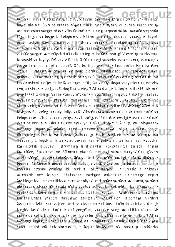 tarjimai   holini Plutarx yozgan. Plutarx hayoti davomida ko‘plab asarlar yozishi bilan
birgalikda   o‘z   davrrida   yashab   o‘tgan   ellikka   yaqin   siyosiy   va   harbiy   arboblarning
tarjimai xolini yozgan shaxs sifatida ma'lum. Uning tarjimai xollari orasida yuqorida
tilga   olingan   va   bevosita   Pelopones   urishi   voqyealariga   aloqadar   shaxslarni   hayoti
orqali   ushbu   davr   tarixini   bilib   olishimiz   mumkin.   Andokidning   sud   majlisida
so‘zlagan va bizgacha yetib kelgan nutqi muhimdir. Aristofanning Peloponnes urushi
vaktida   yozgan   komediyalari   afinaliklarning   miloddan   avvallgi   V   asrning   oxirlaridagi
turmushi   va   kayfiyatini   aks   ettiradi.   Obidalardagi   yozuvlar   va   umuman,   arxeologik
yodgorliklar   ma'lumotlar   beradi.   Olib   borilgan   arxeoligik   tadqiqodlar   ham   bu   davr
tarixini   o‘rganishda   eng   asosiy   manbalardan   xissoblanadi.   Peloponnes   urushi
qadimgi   Yunonistonning   quldorlik   jamiyatida   ichki   ziddiyatlarning   jamlanishi   va
keskinlashuvi   natijasida   kelib   chiqqan   ediki,   bu   ziddiyatlarga   viloyatlarning   notekis
rivojlanishi asos bo‘lgan. Qoloq Spartaning 1-Afina dengiz ittifoqini zaiflashtirish yoki
qaqshatish   xisobiga   Yunonistonda   o‘z   siyosiy   yetakchiligini   qayta   tiklashga   intilishi,
Afinaning   iqtisodiy   jihatdan   rivojlangan   raqobatchilarini,   asosan,   Korinf   va
Megaraning o‘z savdo va hunarmandchilik muxoliflarini zaiflashtirish istagi bilan mos
tushgan. Afinaning Janubiy Italiya va Sitsiliyada mustaxkamlanib olish niyati Korinf va
Peloponnes ittifoqi uchun ayniqsa xavfli bo‘lgan. Miloddan avvalgi V asrning ikkinchi
yarmida   yunon   polislarining   aksariyati   yo   1-Afina   dengiz   ittifoqiga,   yo   Peloponnes
ittifoqiga   kirganligi   sababli   urush   umumyunon   tusini   olgan.   1-Afina   dengiz
ittifoqining   iqtisodiy   va   siyosiy   jixatdan   gurkirab   rivojlanishi   bilan   bir   qatorda
Afinaning   ittifoqchilar   bilan   xam,   boshqa   yunon   polislari   bilan   ham   munosabatlari
keskinlashib   ketgan7   .   Urushning   boshlanishini   tezlashtirgan   birinchi   mojaro
Korinfdan,   Spartadan   va   Afinadan   yiroqda   qadimgi   yunon   dunyosining   g‘arbiy
chekkasidagi   Epidamn   koloniyasi   8da   va   Kerkira   orolida   (xozirgi   Korfu   oroli)da   yuz
bergan.   Bu   Yunonistondan   Janubiy   Italiyaga   va   Sitsiliya   oroliga   boriladigan   dengiz
kemalar   qatnovi   yulidagi   ikki   muhim   bekat   bo‘lgan.   Epidamnda   demokratik
to‘ntarish   yuz   bergan.   Shahardan   qochgan   aslzodalar   Epidamnga   xujum
boshlaganlar. Epidamnliklar o‘z metropoliyasi Kerkiradan yordam so‘rasada, yordam
ololmagan,   chunki   Kerkirada   o‘sha   vaqtda   aslzodalar   xokimlik   qilgan.   Kerkira   o‘z
navbatida   Korinfning   koloniyasi   bo‘lganligi   sababli,   Epidamnliklar   so‘ngra
Korinfliklardan   yordam   so‘rashga   borganlar.   Korinfliklar   Epidamnga   yordam
berganlar,   lekin   shu   vajdan   Kerkira   ularga   qarshi   bosh   ko‘tarib   chiqkan.   Dengiz
jangida   kerkiraliklar   korinfliklarni   yengdilar,   shundan   sung   korinfliklar   o‘ch   olish
uchun darxol katta tayyorgarlik boshlab yuborganlar. Shundan keyin Kerkira 1-Afina
ittifoqiga kirgan, bu esa ushbu ittifoq bilan Peloponnes o‘rtasida o‘tmishda to‘zilgan
sulxni   bo‘zish   edi.   Sulx   shartlarida,   ittifoqlar   bir   biridan   o‘z   tomoniga   tarafdorlar 