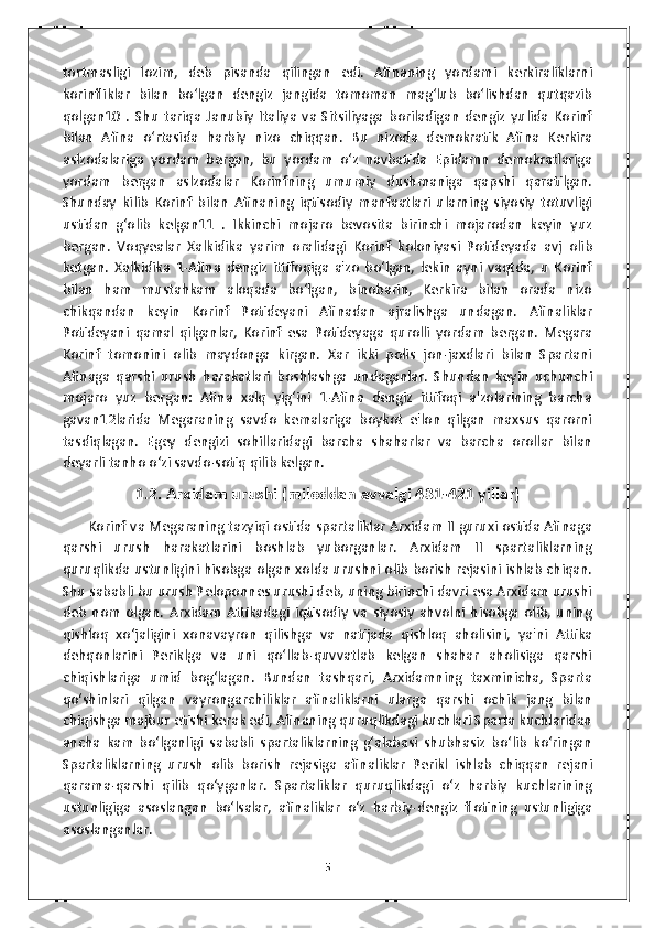 tortmasligi   lozim,   deb   pisanda   qilingan   edi.   Afinaning   yordami   kerkiraliklarni
korinfliklar   bilan   bo‘lgan   dengiz   jangida   tomoman   mag‘lub   bo‘lishdan   qutqazib
qolgan10   .   Shu   tariqa   Janubiy   Italiya   va   Sitsiliyaga   boriladigan   dengiz   yulida   Korinf
bilan   Afina   o‘rtasida   harbiy   nizo   chiqqan.   Bu   nizoda   demokratik   Afina   Kerkira
aslzodalariga   yordam   bergan,   bu   yordam   o‘z   navbatida   Epidamn   demokratlariga
yordam   bergan   aslzodalar   Korinfning   umumiy   dushmaniga   qapshi   qaratilgan.
Shunday   kilib   Korinf   bilan   Afinaning   iqtisodiy   manfaatlari   ularning   siyosiy   totuvligi
ustidan   g‘olib   kelgan11   .   Ikkinchi   mojaro   bevosita   birinchi   mojarodan   keyin   yuz
bergan.   Voqyealar   Xalkidika   yarim   oralidagi   Korinf   koloniyasi   Potideyada   avj   olib
ketgan.   Xalkidika   1-Afina   dengiz   ittifoqiga   a'zo   bo‘lgan,   lekin   ayni   vaqtda,   u   Korinf
bilan   ham   mustahkam   aloqada   bo‘lgan,   binobarin,   Kerkira   bilan   orada   nizo
chikqandan   keyin   Korinf   Potideyani   Afinadan   ajralishga   undagan.   Afinaliklar
Potideyani   qamal   qilganlar,   Korinf   esa   Potideyaga   qurolli   yordam   bergan.   Megara
Korinf   tomonini   olib   maydonga   kirgan.   Xar   ikki   polis   jon-jaxdlari   bilan   Spartani
Afinaga   qarshi   urush   harakatlari   boshlashga   undaganlar.   Shundan   keyin   uchunchi
mojaro   yuz   bergan:   Afina   xalq   yig‘ini   1-Afina   dengiz   ittifoqi   a'zolarining   barcha
gavan12larida   Megaraning   savdo   kemalariga   boykot   e'lon   qilgan   maxsus   qarorni
tasdiqlagan.   Egey   dengizi   sohillaridagi   barcha   shaharlar   va   barcha   orollar   bilan
deyarli tanho o‘zi savdo-sotiq qilib kelgan.
1.2. Arxidam urushi (miloddan avvalgi 431-421 yillar)
           Korinf va Megaraning tazyiqi ostida spartaliklar Arxidam II guruxi ostida Afinaga
qarshi   urush   harakatlarini   boshlab   yuborganlar.   Arxidam   II   spartaliklarning
quruqlikda ustunligini hisobga olgan xolda urushni olib borish rejasini ishlab chiqan.
Shu sababli bu urush Peloponnes urushi deb, uning birinchi davri esa Arxidam urushi
deb   nom   olgan.   Arxidam   Attikadagi   iqtisodiy   va   siyosiy   ahvolni   hisobga   olib,   uning
qishloq   xo‘jaligini   xonavayron   qilishga   va   natijada   qishloq   aholisini,   ya'ni   Attika
dehqonlarini   Periklga   va   uni   qo‘llab-quvvatlab   kelgan   shahar   aholisiga   qarshi
chiqishlariga   umid   bog‘lagan.   Bundan   tashqari,   Arxidamning   taxminicha,   Sparta
qo‘shinlari   qilgan   vayrongarchiliklar   afinaliklarni   ularga   qarshi   ochik   jang   bilan
chiqishga majbur etishi kerak edi, Afinaning quruqlikdagi kuchlari Sparta kuchlaridan
ancha   kam   bo‘lganligi   sababli   spartaliklarning   g‘alabasi   shubhasiz   bo‘lib   ko‘ringan
Spartaliklarning   urush   olib   borish   rejasiga   afinaliklar   Perikl   ishlab   chiqqan   rejani
qarama-qarshi   qilib   qo‘yganlar.   Spartaliklar   quruqlikdagi   o‘z   harbiy   kuchlarining
ustunligiga   asoslangan   bo‘lsalar,   afinaliklar   o‘z   harbiy-dengiz   flotining   ustunligiga
asoslanganlar.
5 