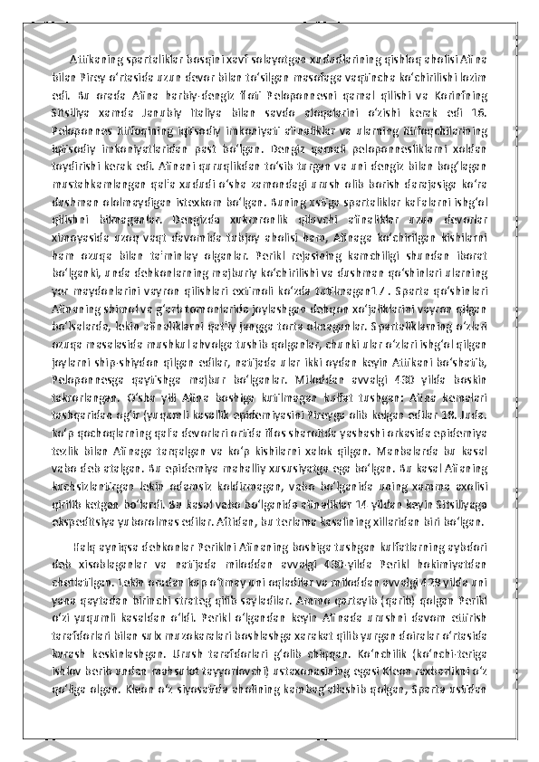       Attikaning spartaliklar bosqini xavf solayotgan xududlarining qishloq aholisi Afina
bilan Pirey o‘rtasida uzun devor bilan to‘silgan masofaga vaqtincha ko‘chirilishi lozim
edi.   Bu   orada   Afina   harbiy-dengiz   floti   Peloponnesni   qamal   qilishi   va   Korinfning
Sitsiliya   xamda   Janubiy   Italiya   bilan   savdo   aloqalarini   o‘zishi   kerak   edi   16.
Peloponnes   ittifoqining   iqtisodiy   imkoniyati   afinaliklar   va   ularning   ittifoqchilarining
iqtisodiy   imkoniyatlaridan   past   bo‘lgan.   Dengiz   qamali   peloponnesliklarni   xoldan
toydirishi kerak edi. Afinani quruqlikdan to‘sib turgan va uni dengiz bilan bog‘lagan
mustahkamlangan   qal'a   xududi  o‘sha   zamondagi  urush   olib   borish   darajasiga   ko‘ra
dushman ololmaydigan istexkom bo‘lgan. Buning ustiga spartaliklar kal'alarni ishg‘ol
qilishni   bilmaganlar.   Dengizda   xukmronlik   qiluvchi   afinaliklar   uzun   devorlar
ximoyasida   uzoq   vaqt   davomida   tubjoy   aholisi   ham,   Afinaga   ko‘chirilgan   kishilarni
ham   ozuqa   bilan   ta'minlay   olganlar.   Perikl   rejasining   kamchiligi   shundan   iborat
bo‘lganki, unda dehkonlarning majburiy ko‘chirilishi va dushman qo‘shinlari ularning
yer   maydonlarini   vayron   qilishlari   extimoli   ko‘zda   tutilmagan17   .   Sparta   qo‘shinlari
Afinaning shimol va g‘arb tomonlarida joylashgan dehqon xo‘jaliklarini vayron qilgan
bo‘lsalarda, lekin afinaliklarni qat'iy jangga torta olmaganlar. Spartaliklarning o‘zlari
ozuqa masalasida mushkul ahvolga tushib qolganlar, chunki ular o‘zlari ishg‘ol qilgan
joylarni ship-shiydon qilgan edilar, natijada ular ikki oydan keyin Attikani bo‘shatib,
Peloponnesga   qaytishga   majbur   bo‘lganlar.   Miloddan   avvalgi   430   yilda   boskin
takrorlangan.   O‘sha   yili   Afina   boshiga   kutilmagan   kulfat   tushgan:   Afina   kemalari
tashqaridan og‘ir (yuqumli kasallik epidemiyasini Pireyga olib kelgan edilar 18. Juda.
ko‘p qochoqlarning qal'a devorlari ortida iflos sharoitda yashashi orkasida epidemiya
tezlik   bilan   Afinaga   tarqalgan   va   ko‘p   kishilarni   xalok   qilgan.   Manbalarda   bu   kasal
vabo deb atalgan. Bu epidemiya mahalliy xususiyatga ega bo‘lgan. Bu kasal Afianing
kuchsizlantirgan   lekin   odamsiz   koldirmagan,   vabo   bo‘lganida   uning   xamma   axolisi
qirilib ketgan bo‘lardi. Bu kasal vabo bo‘lganida afinaliklar 14 yildan keyin Sitsiliyaga
ekspeditsiya yuborolmas edilar. Aftidan, bu terlama kasalining xillaridan biri bo‘lgan.
        Halq ayniqsa dehkonlar Periklni Afinaning boshiga tushgan kulfatlarning aybdori
deb   xisoblaganlar   va   natijada   miloddan   avvalgi   430-yilda   Perikl   hokimiyatdan
chetlatilgan. Lekin oradan kup o‘tmay uni oqladilar va miloddan avvalgi 429 yilda uni
yana qaytadan birinchi strateg qilib sayladilar. Ammo qartayib (qarib) qolgan Perikl
o‘zi   yuqumli   kasaldan   o‘ldi.   Perikl   o‘lgandan   keyin   Afinada   urushni   davom   ettirish
tarafdorlari bilan sulx muzokaralari boshlashga xarakat qilib yurgan doiralar o‘rtasida
kurash   keskinlashgan.   Urush   tarafdorlari   g‘olib   chiqqan.   Ko‘nchilik   (ko‘nchi-teriga
ishlov berib undan mahsulot tayyorlovchi) ustaxonasining egasi Kleon raxbarlikni o‘z
qo‘liga olgan. Kleon o‘z siyosatida aholining kambag‘allashib qolgan, Sparta ustidan 