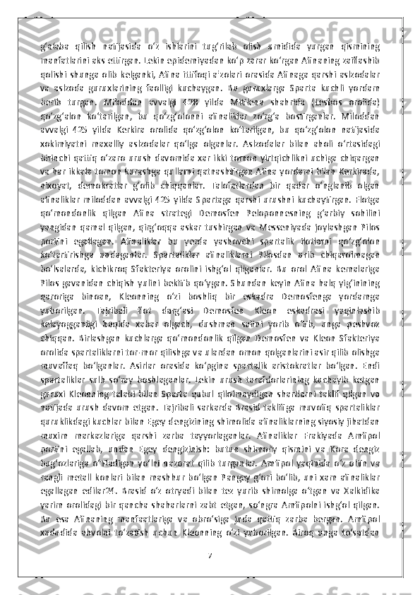 g‘alaba   qilish   natijasida   o‘z   ishlarini   tug‘rilab   olish   umidida   yurgan   qismining
manfatlarini aks ettirgan. Lekin epidemiyadan ko‘p zarar ko‘rgan Afinaning zaiflashib
qolishi   shunga   olib   kelganki,   Afina   ittifoqi   a'zolari   orasida   Afinaga   qarshi   aslzodalar
va   aslzoda   guruxlarining   faolligi   kuchaygan.   Bu   guruxlarga   Sparta   kuchli   yordam
berib   turgan.   Miloddan   avvalgi   428   yilda   Mitilena   shahrida   (Lesbos   orolida)
qo‘zg‘alon   ko‘tarilgan,   bu   qo‘zg‘olonni   afinaliklar   zo‘rg‘a   bostirganlar.   Miloddan
avvalgi   425   yilda   Kerkira   orolida   qo‘zg‘olon   ko‘tarilgan,   bu   qo‘zg‘olon   natijasida
xokimiyatni   maxalliy   aslzodalar   qo‘lga   olganlar.   Aslzodalar   bilan   aholi   o‘rtasidagi
birinchi   qattiq   o‘zaro   urush   davomida   xar   ikki  tomon   yirtqichlikni  uchiga   chiqargan
va har ikkala tomon kurashga qullarni qatnashtirgan Afina yordami bilan Kerkirada,
nixoyat,   demokratlar   g‘olib   chiqqanlar.   Talofatlardan   bir   qadar   o‘nglanib   olgan
afinaliklar   miloddan   avvalgi   425   yilda   Spartaga   qarshi   urushni   kuchaytirgan.   Flotga
qo‘mondonlik   qilgan   Afina   strategi   Demosfen   Peloponnesning   g‘arbiy   sohilini
yangidan   qamal   qilgan,   qirg‘oqqa   askar   tushirgan   va   Messeniyada   joylashgan   Pilos
portini   egallagan.   Afinaliklar   bu   yerda   yashovchi   spartalik   ilotlarni   qo‘zg‘olon
ko‘tartirishga   undaganlar.   Spartaliklar   afinaliklarni   Pilosdan   urib   chiqarolmagan
bo‘lsalarda,   kichikroq   Sfakteriya   orolini   ishg‘ol   qilganlar.   Bu   orol   Afina   kemalariga
Pilos   gavanidan   chiqish   yulini  bekitib   qo‘ygan.  Shundan   keyin   Afina  halq   yig‘inining
qaroriga   binoan,   Kleonning   o‘zi   boshliq   bir   eskadra   Demosfenga   yordamga
yuborilgan.   Tajribali   flot   darg‘asi   Demosfen   Kleon   eskadrasi   yaqinlashib
kelayogganligi   haqida   xabar   olgach,   dushman   safini   yorib   o‘tib,   unga   peshvoz
chiqqan.   Birlashgan   kuchlarga   qo‘mondonlik   qilgan   Demosfen   va   Kleon   Sfakteriya
orolida spartaliklarni tor-mor qilishga va ulardan omon qolganlarini asir qilib olishga
muvaffaq   bo‘lganlar.   Asirlar   orasida   ko‘pgina   spartalik   aristokratlar   bo‘lgan.   Endi
spartaliklar   sulh   so‘ray   boshlaganlar.   Lekin   urush   tarafdorlarining   kuchayib   ketgan
guruxi   Kleonning   talabi   bilan   Sparta   qabul   qilolmaydigan   shartlarni   taklif   qilgan   va
natijada   urush   davom   etgan.   Tajribali   sarkarda   Brasid   taklifiga   muvofiq   spartaliklar
quruklikdagi kuchlar bilan Egey dengizining shimolida afinaliklarning siyosiy jihatdan
muxim   markazlariga   qarshi   zarba   tayyorlaganlar.   Afinaliklar   Frakiyada   Amfipol
portini   egallab,   undan   Egey   dengizinish:   butun   shimoliy   qismini   va   Kora   dengiz
bug‘ozlariga   o‘tiladigan   yo‘lni   nazorat   qilib   turganlar.   Amfipol   yaqinida   o‘z   oltin   va
rangli   metall   konlari   bilan   mashhur   bo‘lgan   Pangey   g‘ori   bo‘lib,   uni   xam   afinaliklar
egallagan   edilar24.   Brasid   o‘z   otryadi   bilan   tez   yurib   shimolga   o‘tgan   va   Xalkidika
yarim   orolidagi   bir   qancha   shaharlarni  zabt   etgan,   so‘ngra  Amfipolni   ishg‘ol   qilgan.
Bu   esa   Afinaning   manfaatlariga   va   obro‘siga   juda   qattiq   zarba   bergan.   Amfipol
xududida   ahvolni   to‘zatish   uchun   Kleonning   o‘zi   yuborilgan.   Biroq   unga   to‘satdan
7 