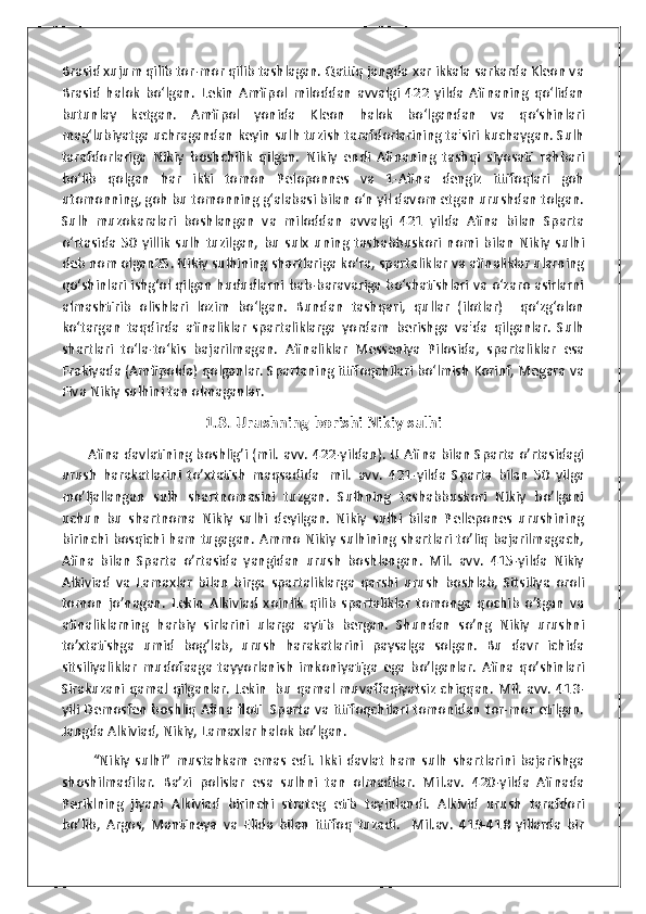 Brasid xujum qilib tor-mor qilib tashlagan. Qattiq jangda xar ikkala sarkarda Kleon va
Brasid   halok   bo‘lgan.   Lekin   Amfipol   miloddan   avvalgi   422   yilda   Afinaning   qo‘lidan
butunlay   ketgan.   Amfipol   yonida   Kleon   halok   bo‘lgandan   va   qo‘shinlari
mag‘lubiyatga uchragandan keyin sulh tuzish tarafdorlarining ta'siri kuchaygan. Sulh
tarafdorlariga   Nikiy   boshchilik   qilgan.   Nikiy   endi   Afinaning   tashqi   siyosati   rahbari
bo‘lib   qolgan   har   ikki   tomon   Peloponnes   va   1-Afina   dengiz   ittifoqlari   goh
utomonning, goh bu tomonning g‘alabasi bilan o‘n yil davom etgan urushdan tolgan.
Sulh   muzokaralari   boshlangan   va   miloddan   avvalgi   421   yilda   Afina   bilan   Sparta
o‘rtasida   50   yillik   sulh   tuzilgan,   bu   sulx   uning   tashabbuskori   nomi   bilan   Nikiy   sulhi
deb nom olgan25. Nikiy sulhining shartlariga ko‘ra, spartaliklar va afinaliklar ularning
qo‘shinlari ishg‘ol qilgan hududlarni bab-baravariga bo‘shatishlari va o‘zaro asirlarni
almashtirib   olishlari   lozim   bo‘lgan.   Bundan   tashqari,   qullar   (ilotlar)     qo‘zg‘olon
ko‘targan   taqdirda   afinaliklar   spartaliklarga   yordam   berishga   va'da   qilganlar.   Sulh
shartlari   to‘la-to‘kis   bajarilmagan.   Afinaliklar   Messeniya   Pilosida,   spartaliklar   esa
Frakiyada (Amfipolda) qolganlar. Spartaning ittifoqchilari bo‘lmish Korinf, Megara va
Fiva Nikiy sulhini tan olmaganlar.
1.3. Urushning borishi Nikiy sulhi
           Afina davlatining boshlig’i (mil. avv. 422-yildan). U Afina bilan Sparta o’rtasidagi
urush   harakatlarini   to’xtatish   maqsadida     mil.   avv.   421-yilda   Sparta   bilan   50   yilga
mo’ljallangan   sulh   shartnomasini   tuzgan.   Sulhning   tashabbuskori   Nikiy   bo’lgani
uchun   bu   shartnoma   Nikiy   sulhi   deyilgan.   Nikiy   sulhi   bilan   Pellepones   urushining
birinchi bosqichi ham tugagan. Ammo Nikiy sulhining  shartlari to’liq bajarilmagach,
Afina   bilan   Sparta   o’rtasida   yangidan   urush   boshlangan.   Mil.   avv.   415-yilda   Nikiy
Alkiviad   va   Lamaxlar   bilan   birga   spartaliklarga   qarshi   urush   boshlab,   Sitsiliya   oroli
tomon   jo’nagan.   Lekin   Alkiviad   xoinlik   qilib   spartaliklar   tomonga   qochib   o’tgan   va
afinaliklarning   harbiy   sirlarini   ularga   aytib   bergan.   Shundan   so’ng   Nikiy   urushni
to’xtatishga   umid   bog’lab,   urush   harakatlarini   paysalga   solgan.   Bu   davr   ichida
sitsiliyaliklar   mudofaaga   tayyorlanish   imkoniyatiga   ega   bo’lganlar.   Afina   qo’shinlari
Sirakuzani qamal qilganlar. Lekin     bu qamal muvaffaqiyatsiz chiqqan. Mil. avv.  413-
yili Demosfen boshliq Afina floti     Sparta va ittifoqchilari tomonidan tor-mor etilgan.
Jangda Alkiviad, Nikiy, Lamaxlar halok bo’lgan.
            “Nikiy   sulhi”   mustahkam   emas   edi.   Ikki   davlat   ham   sulh   shartlarini   bajarishga
shoshilmadilar.   Ba’zi   polislar   esa   sulhni   tan   olmadilar.   Mil.av.   420-yilda   Afinada
Periklning   jiyani   Alkiviad   birinchi   strateg   etib   tayinlandi.   Alkivid   urush   tarafdori
bo’lib,   Argos,   Mantineya   va   Elida   bilan   ittifoq   tuzadi.     Mil.av.   419-418   yillarda   bir 