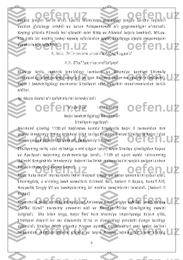 nechta   jangler   bo’lib   o’tdi.   Sparta   Mantineya   yaqinidagi   jangda   barcha   raqiblari
ustidan   g’alabaga   erishdi   va   butun   Peloponnesda   o’z   gegemonligini   o’rnatadi.
Keyingi   yillarda   Afinada   hal   qiluvchi   rolni   Nikiy   va   Alkiviad   bajara   boshladi.   Mil.av.
415-yilda   bir   nechta  tashqi  siyosiy  zafarlardan   keyin,  Sitsiliyaga   ajoyib   ekspansiyani
uyushtirishga kelishildi. 
2.Bob. Pellepones urushlarining tugashi
2.1. Sitsiliya ekspeditsiyasi
XI - asrga   kelib ,   materik   janubidagi   Lombard   va   Vizantiya   kuchlari   Shimoliy
Fransiyadagi   vikinglarning   avlodlari   bo ' lgan   Norman   yollanma   askarlarini   yollashdi .
Rojer   I   boshchiligidagi   normanlar   Sitsiliyani   zabt   etib,   uni   musulmonlardan   tortib
oldilar.  
Bu ikkala davlat o’z qo’shinlarini birlashtiradi
                                              Vizantiya Lombardiy
Rojer   boshchiligidagi   Normanlar
Sitsiliyani   egallaydi
Normand   qirolligi   1130- yil   Rojdestvo   kunida   Sitsiliyalik   Rojer   II   tomonidan   Rim
papasi   Innokentiy   II   ning   kelishuvi   bilan   tuzilgan .    Rojer II otasi Sitsiliyalik Rojer I dan
meros qolgan yerlarni birlashtirdi. (Innokettiy II Papa)
Sitsiliyaning to'liq zabt etilishiga umid qilgan Loter, keyin Sitsiliya qirolligidan Kapua
va   Apuliyani   Rojerning   dushmanlariga   berdi..   1139   yil   aprel   oyida   Lateranning
Ikkinchi Kengashida Innokentiy  Rojerni bo'linish munosabatini saqlab qolgani uchun
haydab chiqardi. (Lateran Saroyi)         
Rojer hukumatni markazlashtirishni maqsad qilgan bir qator qonunlarni qabul qildi.
Shuningdek,   u   o'zining   bosh   vassallari:   Grimold   Bari,   Robert   II   Kapua,   Ranulf   Alif,
Neapollik   Sergiy   VII   va   boshqalarning   bir   nechta   bosqinlarini   to'xtatdi.   (Robert   II
Kapua)
Keyinchalik Rojer o'zining admirali Jorj Antioxiya orqali Frigiya sohilini   bosib oldi va
"Afrika   Qiroli"   norasmiy   unvonini   oldi   va   Norman   Afrika   Qirolligining   asosini
belgiladi.     Shu   bilan   birga,   Rojer   floti   ham   Vizantiya   imperiyasiga   hujum   qilib,
Sitsiliyani   deyarli   bir   asr   davomida   O'rta   er   dengizidagi   yetakchi   dengiz   kuchiga
aylantirdi.   Sitsiliya   1409   yilgacha   Aragon   uyining   qarindoshlari   yoki   kadet   bo'limi
tomonidan   mustaqil   qirollik   sifatida   va   keyin   Aragon   tojining   bir   qismi   sifatida
9 