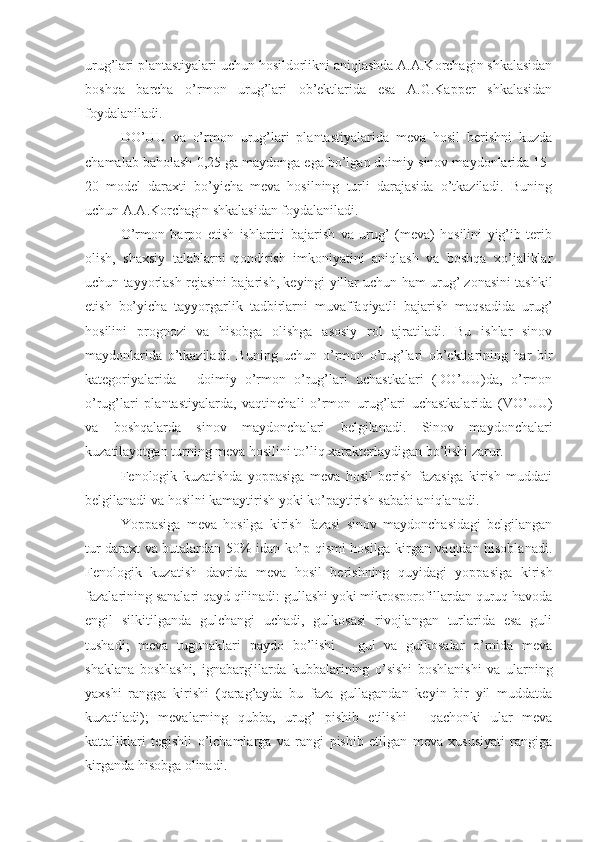 urug’lari plantastiyalari uchun hosildorlikni aniqlashda A.A.Korchagin shkalasidan
boshqa   barcha   o’rmon   urug’lari   ob’ektlarida   esa   A.G.Kapper   shkalasidan
foydalaniladi.
DO’UU   va   o’rmon   urug’lari   plantastiyalarida   meva   hosil   berishni   kuzda
chamalab baholash 0,25 ga maydonga ega bo’lgan doimiy sinov maydonlarida 15-
20   model   daraxti   bo’yicha   meva   hosilning   turli   darajasida   o’tkaziladi.   Buning
uchun A.A.Korchagin shkalasidan foydalaniladi.
O’rmon   barpo   etish   ishlarini   bajarish   va   urug’   (meva)   hosilini   yig’ib   terib
olish,   shaxsiy   talablarni   qondirish   imkoniyatini   aniqlash   va   boshqa   xo’jaliklar
uchun tayyorlash rejasini bajarish, keyingi yillar uchun ham urug’ zonasini tashkil
etish   bo’yicha   tayyorgarlik   tadbirlarni   muvaffaqiyatli   bajarish   maqsadida   urug’
hosilini   prognozi   va   hisobga   olishga   asosiy   rol   ajratiladi.   Bu   ishlar   sinov
maydonlarida   o’tkaziladi.   Buning   uchun   o’rmon   o’rug’lari   ob’ektlarining   har   bir
kategoriyalarida   -   doimiy   o’rmon   o’rug’lari   uchastkalari   (DO’UU)da,   o’rmon
o’rug’lari   plantastiyalarda,   vaqtinchali   o’rmon   urug’lari   uchastkalarida   (VO’UU)
va   boshqalarda   sinov   maydonchalari   belgilanadi.   Sinov   maydonchalari
kuzatilayotgan turning meva hosilini to’liq xarakterlaydigan bo’lishi zarur.
Fenologik   kuzatishda   yoppasiga   meva   hosil   berish   fazasiga   kirish   muddati
belgilanadi va hosilni kamaytirish yoki ko’paytirish sababi aniqlanadi.
Yoppasiga   meva   hosilga   kirish   fazasi   sinov   maydonchasidagi   belgilangan
tur daraxt va butalardan 50% idan ko’p qismi hosilga kirgan vaqtdan hisoblanadi.
Fenologik   kuzatish   davrida   meva   hosil   berishning   quyidagi   yoppasiga   kirish
fazalarining sanalari qayd qilinadi: gullashi yoki mikrosporofillardan quruq havoda
engil   silkitilganda   gulchangi   uchadi,   gulkosasi   rivojlangan   turlarida   esa   guli
tushadi;   meva   tugunaklari   paydo   bo’lishi   -   gul   va   gulkosalar   o’rnida   meva
shaklana   boshlashi,   ignabarglilarda   kubbalarining   o’sishi   boshlanishi   va   ularning
yaxshi   rangga   kirishi   (qarag’ayda   bu   faza   gullagandan   keyin   bir   yil   muddatda
kuzatiladi);   mevalarning   qubba,   urug’   pishib   etilishi   -   qachonki   ular   meva
kattaliklari   tegishli   o’lchamlarga   va   rangi   pishib   etilgan   meva   xususiyati   rangiga
kirganda hisobga olinadi. 