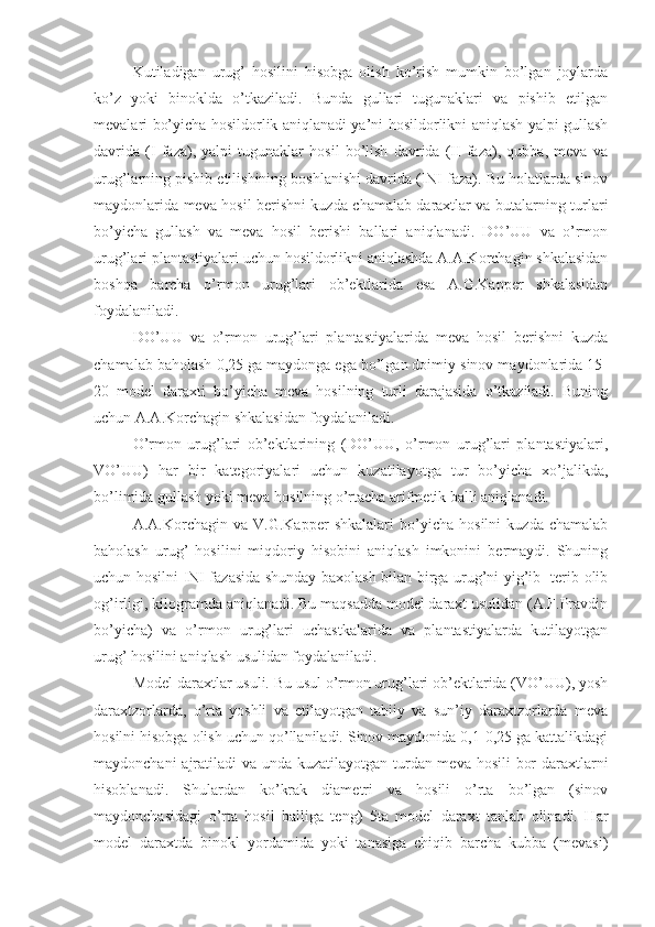 Kutiladigan   urug’   hosilini   hisobga   olish   ko’rish   mumkin   bo’lgan   joylarda
ko’z   yoki   binoklda   o’tkaziladi.   Bunda   gullari   tugunaklari   va   pishib   etilgan
mevalari bo’yicha hosildorlik aniqlanadi ya’ni hosildorlikni aniqlash yalpi gullash
davrida   (I   faza),   yalpi   tugunaklar   hosil   bo’lish   davrida   (II   faza),   qubba,   meva   va
urug’larning pishib etilishining boshlanishi davrida (INI faza). Bu holatlarda sinov
maydonlarida meva hosil berishni kuzda chamalab daraxtlar va butalarning turlari
bo’yicha   gullash   va   meva   hosil   berishi   ballari   aniqlanadi.   DO’UU   va   o’rmon
urug’lari plantastiyalari uchun hosildorlikni aniqlashda A.A.Korchagin shkalasidan
boshqa   barcha   o’rmon   urug’lari   ob’ektlarida   esa   A.G.Kapper   shkalasidan
foydalaniladi.
DO’UU   va   o’rmon   urug’lari   plantastiyalarida   meva   hosil   berishni   kuzda
chamalab baholash 0,25 ga maydonga ega bo’lgan doimiy sinov maydonlarida 15-
20   model   daraxti   bo’yicha   meva   hosilning   turli   darajasida   o’tkaziladi.   Buning
uchun A.A.Korchagin shkalasidan foydalaniladi.
O’rmon   urug’lari   ob’ektlarining   (DO’UU,   o’rmon   urug’lari   plantastiyalari,
VO’UU)   har   bir   kategoriyalari   uchun   kuzatilayotga   tur   bo’yicha   xo’jalikda,
bo’limida gullash yoki meva hosilning o’rtacha arifmetik balli aniqlanadi.
A.A.Korchagin   va   V.G.Kapper   shkalalari   bo’yicha   hosilni   kuzda   chamalab
baholash   urug’   hosilini   miqdoriy   hisobini   aniqlash   imkonini   bermaydi.   Shuning
uchun hosilni INI fazasida shunday baxolash bilan birga urug’ni yig’ib -terib olib
og’irligi, kilogramda aniqlanadi. Bu maqsadda model daraxt usulidan (A.F.Pravdin
bo’yicha)   va   o’rmon   urug’lari   uchastkalarida   va   plantastiyalarda   kutilayotgan
urug’ hosilini aniqlash usulidan foydalaniladi.
Model daraxtlar usuli. Bu usul o’rmon urug’lari ob’ektlarida (VO’UU), yosh
daraxtzorlarda,   o’rta   yoshli   va   etilayotgan   tabiiy   va   sun’iy   daraxtzorlarda   meva
hosilni hisobga olish uchun qo’llaniladi. Sinov maydonida 0,1-0,25 ga kattalikdagi
maydonchani  ajratiladi va unda kuzatilayotgan turdan meva hosili  bor  daraxtlarni
hisoblanadi.   Shulardan   ko’krak   diametri   va   hosili   o’rta   bo’lgan   (sinov
maydonchasidagi   o’rta   hosil   balliga   teng)   5ta   model   daraxt   tanlab   olinadi.   Har
model   daraxtda   binokl   yordamida   yoki   tanasiga   chiqib   barcha   kubba   (mevasi) 