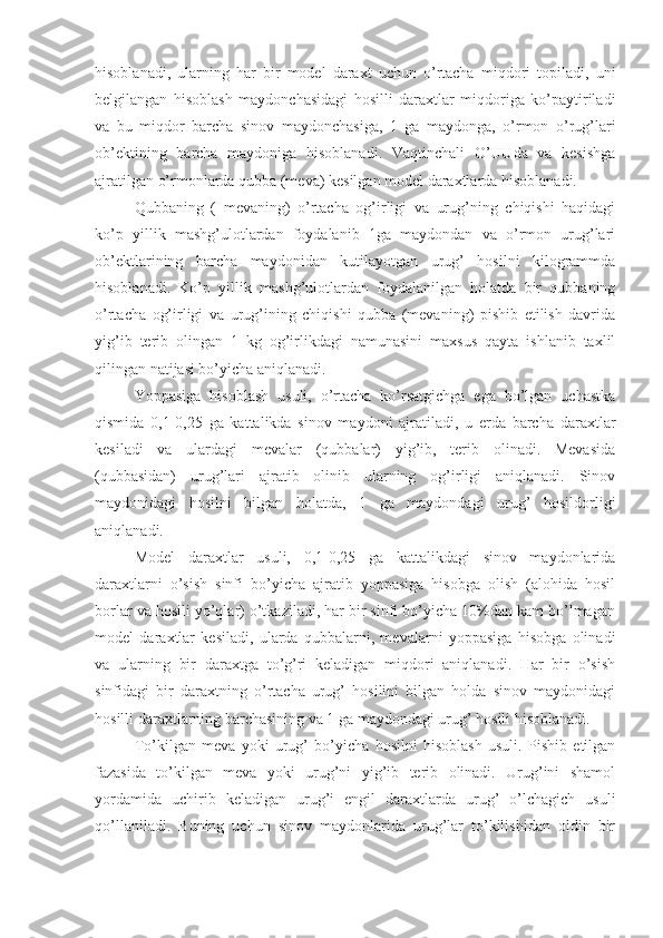 hisoblanadi,   ularning   har   bir   model   daraxt   uchun   o’rtacha   miqdori   topiladi,   uni
belgilangan   hisoblash   maydonchasidagi   hosilli   daraxtlar   miqdoriga   ko’paytiriladi
va   bu   miqdor   barcha   sinov   maydonchasiga,   1   ga   maydonga,   o’rmon   o’rug’lari
ob’ektining   barcha   maydoniga   hisoblanadi.   Vaqtinchali   O’UUda   va   kesishga
ajratilgan o’rmonlarda qubba (meva) kesilgan model daraxtlarda hisoblanadi.
Qubbaning   (   mevaning)   o’rtacha   og’irligi   va   urug’ning   chiqishi   haqidagi
ko’p   yillik   mashg’ulotlardan   foydalanib   1ga   maydondan   va   o’rmon   urug’lari
ob’ektlarining   barcha   maydonidan   kutilayotgan   urug’   hosilni   kilogrammda
hisoblanadi.   Ko’p   yillik   mashg’ulotlardan   foydalanilgan   holatda   bir   qubbaning
o’rtacha   og’irligi   va   urug’ining   chiqishi   qubba   (mevaning)   pishib   etilish   davrida
yig’ib   terib   olingan   1   kg   og’irlikdagi   namunasini   maxsus   qayta   ishlanib   taxlil
qilingan natijasi bo’yicha aniqlanadi.
Yoppasiga   hisoblash   usuli,   o’rtacha   ko’rsatgichga   ega   bo’lgan   uchastka
qismida   0,1-0,25   ga   kattalikda   sinov   maydoni   ajratiladi,   u   erda   barcha   daraxtlar
kesiladi   va   ulardagi   mevalar   (qubbalar)   yig’ib,   terib   olinadi.   Mevasida
(qubbasidan)   urug’lari   ajratib   olinib   ularning   og’irligi   aniqlanadi.   Sinov
maydonidagi   hosilni   bilgan   holatda,   1   ga   maydondagi   urug’   hosildorligi
aniqlanadi.
Model   daraxtlar   usuli,   0,1-0,25   ga   kattalikdagi   sinov   maydonlarida
daraxtlarni   o’sish   sinfi   bo’yicha   ajratib   yoppasiga   hisobga   olish   (alohida   hosil
borlar va hosili yo’qlar) o’tkaziladi, har bir sinfi bo’yicha 10%dan kam bo’lmagan
model   daraxtlar   kesiladi,   ularda   qubbalarni,   mevalarni   yoppasiga   hisobga   olinadi
va   ularning   bir   daraxtga   to’g’ri   keladigan   miqdori   aniqlanadi.   Har   bir   o’sish
sinfidagi   bir   daraxtning   o’rtacha   urug’   hosilini   bilgan   holda   sinov   maydonidagi
hosilli daraxtlarning barchasining va 1 ga maydondagi urug’ hosili hisoblanadi.
To’kilgan   meva   yoki   urug’   bo’yicha   hosilni   hisoblash   usuli.   Pishib   etilgan
fazasida   to’kilgan   meva   yoki   urug’ni   yig’ib   terib   olinadi.   Urug’ini   shamol
yordamida   uchirib   keladigan   urug’i   engil   daraxtlarda   urug’   o’lchagich   usuli
qo’llaniladi.   Buning   uchun   sinov   maydonlarida   urug’lar   to’kilishidan   oldin   bir 