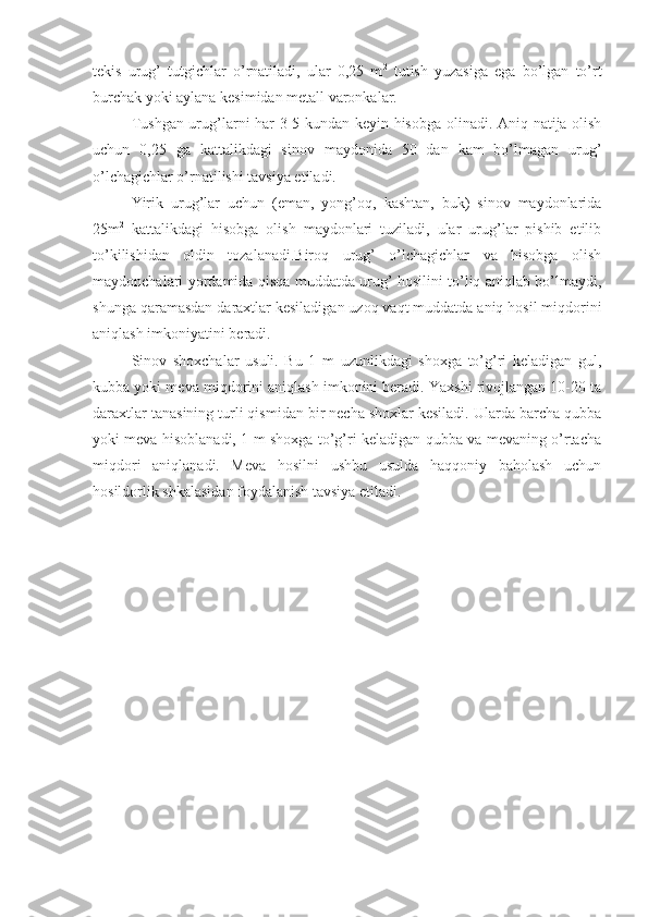tekis   urug’   tutgichlar   o’rnatiladi,   ular   0,25   m 2
  tutish   yuzasiga   ega   bo’lgan   to’rt
burchak yoki aylana kesimidan metall varonkalar.
Tushgan urug’larni har 3-5 kundan keyin hisobga olinadi. Aniq natija olish
uchun   0,25   ga   kattalikdagi   sinov   maydonida   50   dan   kam   bo’lmagan   urug’
o’lchagichlar o’rnatilishi tavsiya etiladi.
Yirik   urug’lar   uchun   (eman,   yong’oq,   kashtan,   buk)   sinov   maydonlarida
25m 2
  kattalikdagi   hisobga   olish   maydonlari   tuziladi,   ular   urug’lar   pishib   etilib
to’kilishidan   oldin   tozalanadi.Biroq   urug’   o’lchagichlar   va   hisobga   olish
maydonchalari yordamida qisqa muddatda urug’ hosilini to’liq aniqlab bo’lmaydi,
shunga qaramasdan daraxtlar kesiladigan uzoq vaqt muddatda aniq hosil miqdorini
aniqlash imkoniyatini beradi.
Sinov   shoxchalar   usuli.   Bu   1   m   uzunlikdagi   shoxga   to’g’ri   keladigan   gul,
kubba yoki meva miqdorini aniqlash imkonini beradi. Yaxshi rivojlangan 10-20 ta
daraxtlar tanasining turli qismidan bir necha shoxlar kesiladi. Ularda barcha qubba
yoki meva hisoblanadi, 1 m shoxga to’g’ri keladigan qubba va mevaning o’rtacha
miqdori   aniqlanadi.   Meva   hosilni   ushbu   usulda   haqqoniy   baholash   uchun
hosildorlik shkalasidan foydalanish tavsiya etiladi. 