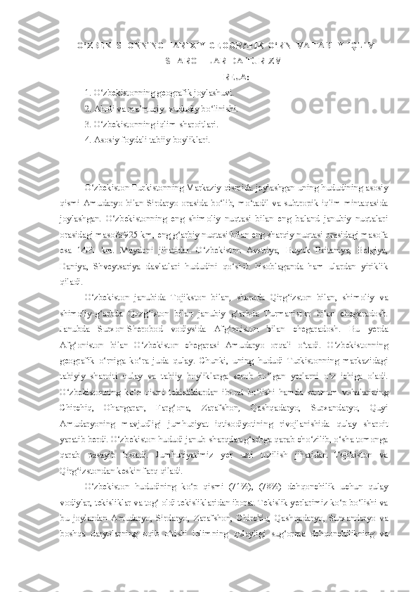    O‘ ZBEKISTONNING TARIXIY GEOGRAFIK O‘RNI VA TABIIY IQLIM
SHAROITLARI DA TURIZM
REJA:
1. O zbekistonning geografik joylashuvi.ʻ
2. Aholi va ma muriy- xududiy bo linishi.	
ʼ ʻ
3. O zbekistonning iqlim-sharoitlari.	
ʻ
4. Asosiy foydali tabiiy boyliklari.
O zbekiston Turkistonning Markaziy qismida joylashgan uning hududining asosiy	
ʻ
qismi  Amudaryo  bilan Sirdaryo  orasida bo lib, mo tadil va subtropik iqlim mintaqasida	
ʻ ʻ
joylashgan.   O zbekistonning   eng   shimoliy   nuqtasi   bilan   eng   baland   janubiy   nuqtalari	
ʻ
orasidagi masofa 925 km, eng g arbiy nuqtasi bilan eng sharqiy nuqtasi orasidagi masofa	
ʻ
esa   1400   km.   Maydoni   jihatidan   O zbekiston   Avstriya,   Buyuk   Britaniya,   Belgiya,	
ʻ
Daniya,   Shveytsariya   davlatlari   hududini   qo shib   hisoblaganda   ham   ulardan   yiriklik	
ʻ
qiladi.
O zbekiston   janubida   Tojikston   bilan,   sharqda   Qirg izston   bilan,   shimoliy   va	
ʻ ʻ
shimoliy-g arbda   Qozg iston   bilan   janubiy   g arbda   Turmaniston   bilan   chegaradosh.	
ʻ ʻ ʻ
Janubda   Surxon-Sherobod   vodiysida   Afg oniston   bilan   chegaradosh.   Bu   yerda	
ʻ
Afg oniston   bilan   O zbekiston   chegarasi   Amudaryo   orqali   o tadi.   O zbekistonning	
ʻ ʻ ʻ ʻ
geografik   o rniga   ko ra   juda   qulay.   Chunki,   uning   hududi   Turkistonning   markazidagi	
ʻ ʻ
tabiyiy   sharoiti   qulay   va   tabiiy   boyliklarga   serob   bo lgan   yerlarni   o z   ichiga   oladi.	
ʻ ʻ
O zbekistonning   ko p   qismi   tekisliklardan   iborat   bo lishi   hamda   serunum   vohalarining	
ʻ ʻ ʻ
Chirchiq,   Ohangaran,   Farg ona,   Zarafshon,   Qashqadaryo,   Surxandaryo,   Quyi	
ʻ
Amudaryoning   mavjudligi   jumhuriyat   iqtisodiyotining   rivojlanishida   qulay   sharoit
yaratib berdi. O zbekiston hududi janub-sharqdan g arbga qarab cho zilib, o sha tomonga	
ʻ ʻ ʻ ʻ
qarab   pasayib   boradi.   Jumhuriyatimiz   yer   usti   tuzilish   jihatidan   Tojikiston   va
Qirg izstondan keskin farq qiladi.	
ʻ
O zbekiston   hududining   ko p   qismi   (71%),   (78%)   dehqonchilik   uchun   qulay	
ʻ ʻ
vodiylar, tekisliklar va tog  oldi tekisliklaridan iborat. Tekislik yerlarimiz ko p bo lishi va	
ʻ ʻ ʻ
bu   joylardan   Amudaryo,   Sirdaryo,   Zarafshon,   Chirchiq,   Qashqadaryo,   Surxandaryo   va
boshqa   daryolarning   oqib   o tishi   iqlimning   qulayligi   sug orma   dehqonchilikning   va	
ʻ ʻ 