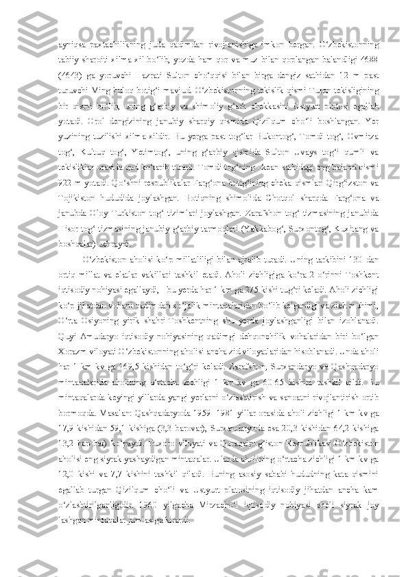 ayniqsa   paxtachilikning   juda   qadimdan   rivojlanishiga   imkon   bergan.   O zbekistonningʻ
tabiiy sharoiti  xilma-xil bo lib, yozda ham qor va muz bilan qoplangan balandligi 4688	
ʻ
(4643)   ga   yoruvchi   Hazrati   Sulton   cho qqisi   bilan   birga   dengiz   sathidan   12   m   past	
ʻ
turuvchi Ming buloq botig i mavjud. O zbekistonning tekislik qismi Turon tekisligining	
ʻ ʻ
bir   qismi   bo lib,   uning   g arbiy   va   shimoliy   g arb   chekkasini   Ustyurt   plotosi   egallab	
ʻ ʻ ʻ
yotadi.   Orol   dengizining   janubiy   sharqiy   qismida   Qizilqum   cho li   boshlangan.   Yer	
ʻ
yuzining   tuzilishi   xilma-xildir.   Bu   yerga   past   tog lar   Bukontog ,   Tomdi   tog ,   Ovmirza	
ʻ ʻ ʻ
tog ,   Kultuq   tog ,   Yetimtog ,   uning   g arbiy   qismida   Sulton   Uvays   tog i   qumli   va	
ʻ ʻ ʻ ʻ ʻ
tekisliklar orasida qad ko tarib turadi. Tomdi tog ning okean sathidagi eng baland qismi	
ʻ ʻ
922 m yotadi. Qo shni respublikalar Farg ona botig ining cheka qismlari Qirg izston va	
ʻ ʻ ʻ ʻ
Tojikiston   hududida   joylashgan.   Botiqning   shimolida   Chotqol   sharqda   Farg ona   va	
ʻ
janubda   Oloy   Turkiston   tog   tizimlari   joylashgan.   Zarafshon   tog   tizmasining   janubida	
ʻ ʻ
Hisor tog  tizmasining janubiy-g arbiy tarmoqlari (Yakkabog , Surxontog , Kuxitang va	
ʻ ʻ ʻ ʻ
boshqalar) uchraydi.
O zbekiston   aholisi   ko p   millatliligi   bilan   ajralib   turadi.   Uning   tarkibini   130   dan
ʻ ʻ
ortiq   millat   va   elatlar   vakillari   tashkil   etadi.   Aholi   zichligiga   ko ra   2-o rinni   Toshkent	
ʻ ʻ
iqtisodiy nohiyasi egallaydi, - bu yerda har 1 km ga 275 kishi tug ri keladi. Aholi zichligi
ʻ
ko p jihatdan vohani qadimdan xo jalik mintaqalaridan bo lib kelganligi va zich muhimi,	
ʻ ʻ ʻ
O rta   Osiyoning   yirik   shahri-Toshkentning   shu   yerda   joylashganligi   bilan   izohlanadi.
ʻ
Quyi   Amudaryo   iqtisodiy   nohiyasining   qadimgi   dehqonchilik   vohalaridan   biri   bo lgan	
ʻ
Xorazm viloyati O zbekistonning aholisi ancha zid viloyatlaridan hisoblanadi. Unda aholi	
ʻ
har   1   km   kv   ga   169,5   kishidan   to g ri   keladi.   Zarafshon,   Surxandaryo   va   Qashqadaryo	
ʻ ʻ
mintaqalarida   aholining   o rtacha   zichligi   1   km.kv   ga   60-65   kishini   tashkil   qildi.   Bu	
ʻ
mintaqalarda keyingi yillarda yangi yerlarni o zlashtirish va sanoatni  rivojlantirish ortib	
ʻ
bormoqda. Masalan: Qashqadaryoda 1959 -1981 yillar orasida aholi zichligi 1 km kv ga
17,9  kishidan  59,1  kishiga  (3,3  barovar),  Surxandaryoda esa  20,3  kishidan  64,2  kishiga
13,2   barobar)   ko paydi.   Buxoro   viloyati   va   Qoraqalpog iston   Respublikasi   O zbekiston	
ʻ ʻ ʻ
aholisi eng siyrak yashaydigan mintaqalar. Ularda aholining o rtacha zichligi 1 km kv ga	
ʻ
12,0   kishi   va   7,7   kishini   tashkil   qiladi.   Buning   asosiy   sababi   hududning   kata   qismini
egallab   turgan   Qizilqum   cho li   va   Ustyurt   platosining   iqtisodiy   jihatdan   ancha   kam	
ʻ
o zlashtirilganligidir.   1960   yilgacha   Mirzacho l   iqtisodiy   nohiyasi   aholi   siyrak   joy	
ʻ ʻ
lashgan mintaqalar jumlasiga kirardi. 