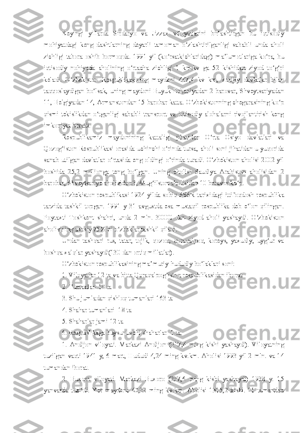 Keyingi   yillarda   Sirdaryo   va   Jizzax   viloyatlarini   birlashtirgan   bu   iqtisodiy
mohiyatdagi   keng   dashtlarning   deyarli   tamoman   o zlashtirilganligi   sababli   unda   aholiʻ
zichligi   tabora  oshib  bormoqda.  1991   yil  (ko rsatkichlaridagi)   ma lumotlariga  ko ra,   bu	
ʻ ʼ ʻ
iqtisodiy   nohiyada   aholining   o rtacha   zichligi   1   km.kv   ga   52   kishidan   ziyod   to g ri	
ʻ ʻ ʻ
keladi.   O zbekiston   Respublikasining   maydoni   447,4   kv   km,   xorijiy   davlatlar   bilan	
ʻ
taqqoslaydigan bo lsak, uning maydoni Buyuk Britaniyadan 2 barovar, Shveytsariyadan	
ʻ
11, Belgiyadan 14, Armanstondan 15 barobar katta. O zbekistonning chegarasining ko p	
ʻ ʻ
qismi   tekislikdan   o tganligi   sababli   transport   va   iqtisodiy   alohalarni   rivojlantirish   keng	
ʻ
imkoniyat beradi.
Respublikamiz   maydonining   kattaligi   jihatidan   O rta   Osiyo   davlatlari   va	
ʻ
Qozog iston Respublikasi orasida uchinchi o rinda tursa, aholi soni jihatidan u yuqorida	
ʻ ʻ
sanab utilgan davlatlar o rtasida eng oldingi o rinda turadi. O zbekiston aholisi 2002 yil	
ʻ ʻ ʻ
boshida   25,2   millionga   teng   bo lgan.   Uning   aholisi   Saudiya   Arabiston   aholisidan   2	
ʻ
barobar, Shveytsariya aholisidan 3, Mug ilston aholisidan 10 baravor ko p.	
ʻ ʻ
O zbekiston respublikasi 1924 yilda sobiq SSSR tarixidagi ittifoqdosh respublika	
ʻ
tarzida   tashkil   topgan.   1991   y   31   avgustda   esa   mustaqil   respublika   deb   e lon   qilingan.	
ʻ
Poytaxti   Toshkent   shahri,   unda   2   mln.   30000   dan   ziyod   aholi   yashaydi.   O zbekiston	
ʻ
aholisining asosiy 75% ni o zbeklar tashkil qiladi.	
ʻ
Undan   tashqari   rus,   tatar,   tojik,   qozoq,   qoraqalpoq,   koreys,   yaxudiy,   uyg ur   va	
ʻ
boshqa xalqlar yashaydi(130 dan ortiq millatlar).
O zbekiston respublikasining ma muriy-hududiy bo laklari soni:	
ʻ ʼ ʻ
1. Viloyatlar-12 ta va bitta Qoraqalpog iston respublikasidan iborat.	
ʻ
2. Tumanlar- 18 ta
3. Shu jumladan qishloq tumanlari-163 ta
4. Shahar tumanlari- 18 ta
5. Shaharlar jami-12 ta
6. Respublikaga buysunuvchi shaharlar- 1 ta.
1.   Andijon   viloyati.   Markazi   Andijon   (307,4   ming   kishi   yashaydi).   Viloyatning
tuzilgan  vaqti 1941  y,  6 mart, Hududi  4,24  ming kv.km. Aholisi 1993  yil 2  mln. va 14
tumandan iborat.
2.   Buxoro   viloyati.   Markazi   Buxoro   (237,6   ming   kishi   yashaydi)   1938   y.   15
yanvarda   tuzildi.   Yer   maydoni   40,32   ming   kv.km.   Aholisi   1315,2   kishi.   11   tumandan 