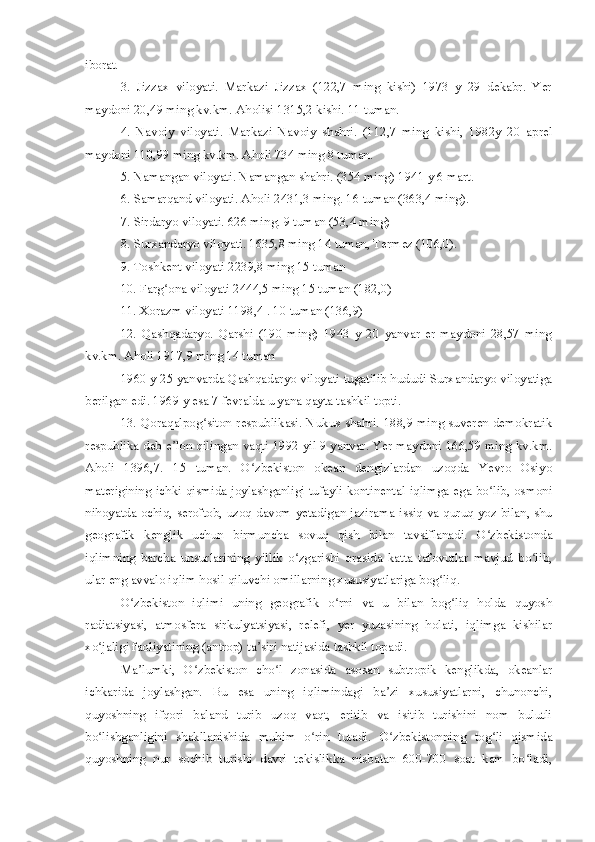 iborat.
3.   Jizzax   viloyati.   Markazi   Jizzax   (122,7   ming   kishi)   1973   y   29   dekabr.   Yer
maydoni 20,49 ming kv.km. Aholisi 1315,2 kishi. 11 tuman.
4.   Navoiy   viloyati.   Markazi   Navoiy   shahri.   (112,7   ming   kishi,   1982y   20   aprel
maydoni 110,99 ming kv.km. Aholi 734 ming 8 tuman.
5. Namangan viloyati. Namangan shahri. (354 ming) 1941 y 6 mart.
6. Samarqand viloyati. Aholi 2431,3 ming. 16 tuman (363,4 ming).
7. Sirdaryo viloyati. 626 ming. 9 tuman (53,4 ming)
8. Surxandaryo viloyati. 1635,8 ming 14 tuman, Termez (106,0).
9. Toshkent viloyati 2239,8 ming 15 tuman
10. Farg ona viloyati 2444,5 ming 15 tuman (182,0)ʻ
11. Xorazm viloyati 1198,4 . 10 tuman (136,9)
12.   Qashqadaryo.   Qarshi   (190   ming)   1943   y   20   yanvar   er   maydoni   28,57   ming
kv.km. Aholi 1917,9 ming 14 tuman
1960 y 25 yanvarda Qashqadaryo viloyati tugatilib hududi Surxandaryo viloyatiga
berilgan edi. 1969 y esa 7 fevralda u yana qayta tashkil topti.
13. Qoraqalpog siton respublikasi. Nukus shahri. 188,9 ming suveren demokratik	
ʻ
respublika deb e lon qilingan vaqti 1992 yil 9 yanvar. Yer maydoni 166,59 ming kv.km.	
ʼ
Aholi   1396,7.   15   tuman.   O zbekiston   okean   dengizlardan   uzoqda   Yevro   Osiyo	
ʻ
materigining ichki qismida joylashganligi tufayli kontinental iqlimga ega bo lib, osmoni	
ʻ
nihoyatda ochiq, seroftob, uzoq davom yetadigan jazirama issiq va quruq yoz bilan, shu
geografik   kenglik   uchun   birmuncha   sovuq   qish   bilan   tavsiflanadi.   O zbekistonda
ʻ
iqlimning   barcha   unsurlarining   yillik   o zgarishi   orasida   katta   tafovutlar   mavjud   bo lib,	
ʻ ʻ
ular eng avvalo iqlim hosil qiluvchi omillarning xususiyatlariga bog liq.	
ʻ
O zbekiston   iqlimi   uning   geografik   o rni   va   u   bilan   bog liq   holda   quyosh	
ʻ ʻ ʻ
radiatsiyasi,   atmosfera   sirkulyatsiyasi,   relefi,   yer   yuzasining   holati,   iqlimga   kishilar
xo jaligi faoliyatining (antrop) ta siri natijasida tashkil topadi.	
ʻ ʼ
Ma lumki,   O zbekiston   cho l   zonasida   asosan   subtropik   kenglikda,   okeanlar	
ʼ ʻ ʻ
ichkarida   joylashgan.   Bu   esa   uning   iqlimindagi   ba zi   xususiyatlarni,   chunonchi,	
ʼ
quyoshning   ifqori   baland   turib   uzoq   vaqt,   eritib   va   isitib   turishini   nom   bulutli
bo lishganligini   shakllanishida   muhim   o rin   tutadi.   O zbekistonning   tog li   qismida	
ʻ ʻ ʻ ʻ
quyoshning   nur   sochib   turishi   davri   tekislikka   nisbatan   600-700   soat   kam   bo ladi,	
ʻ 