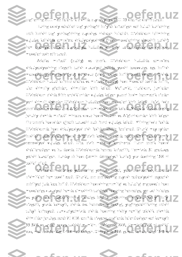 tog larning 2000 metr balandlik qismida quyosh yiliga 2300-25 soat nur sochib turadi.ʻ
Buning asosiy sabablari tog  yonbag ri bo ylab ko tarilgan sari bulutli kunlarning	
ʻ ʻ ʻ ʻ
ortib   borishi   tog   yonbag rining   quyoshga   nisbatan   holatidir.   O zbekiston   iqlimining	
ʻ ʻ ʻ
vujudga   kelishida   atmosfera   sirkulyatsiyasining   (havo   massalarining   almashib   turishi)
ham   ahamiyati   kattadir.   Jumxuriyat   hududiga   yil   bo yi   uchta   quyidagi   asosiy   havo	
ʻ
massalari tasir etib turadi.
Arktika   mo tadil   (qutbiy)   va   tropik.   O zbekiston   hududida   atmosfera	
ʻ ʻ
sirkulyatsiyasining   o zgarib   turish   xususiyati   haqida   yaxshi   tasavvurga   ega   bo lish
ʻ ʻ
maqsadida   yilding   issiq   (yoz)   va   sovuq   (qish)   fasliga   bo lib   tavsif   beramiz.   Qishda	
ʻ
O zbekiston  hududi ko proq  arktika va  mo tadil (qutbiy)  havo  massalari  tasirida  bo lib,	
ʻ ʻ ʻ ʻ
ular   shimoliy   g arbdan,   shimoldan   kirib   keladi.   Ma lumki,   Turkiston,   jumladan	
ʻ ʼ
O zbekiston qishda Sibir antisiklonidan vujudga kelgan yuqori bosim barometrik o qdan	
ʻ ʻ
yani   shimoli   sharqdan   O zbekiston   hududiga   havo   massalari   kirib   keladi.   Ba zi,   issiq	
ʻ ʼ
tropik   havo   massasi   Eron-Afg oniston   tomonidan   kirib   keladi.   Natijada   Turkistonning	
ʻ
janubiy   qismida   mo tadil   mintaqa   sovuq   havosini   Eron   va   Afg onistondan   kirib   kelgan	
ʻ ʻ
iliq toropik havosidan ajjratib turuvchi qutb fronti vujudga keladi.   Yilning issiq faslida
O zbekistonda   havo   sirkulyatsiyasi   qish   faslidan   keskin   farqlanadi.   Chunki   may   oyidan	
ʻ
boshlab   Turon   tekisligi   havosi   tezda   qizib   ketishi   oqibatida   past   bosimli   markaz-termin
repressiyasi   vujudga   keladi.   O ta   qizib   mahalliy   kontinental   Turon   tropik   havosi	
ʻ
shakllanadigan   va   bu   davrda   O zbekistonda-harorat   ko tarilib,   Termizda   50   gradusga
ʻ ʻ
yetishi   kuzatilgan.   Bunday   ob-havo   (termin   depressiyali   kunlar)   yoz   davrining   15%   ni
tashkil qiladi.
O zbekiston   iqlimiga   yana   uning   yer   usti   holati,   yani   qor   qoplash,   tuproqli	
ʻ
o simliklari   ham   tavsif   etadi.   Chunki,   qor   qoplashning   quyosh   radiatsiyasini   qaytarish	
ʻ
qobiliyati juda kata bo ldi. O zbekiston havosining nomligi va bulutligi eng avvalo havo	
ʻ ʻ
massalariga xususiyati hamda almashinib turishiga havoning haroratiga, yer usti holatiga
va   yog in   bilan   bug lanishining   nisbatiga   bog liq.   Havoning   nisbiy   namligi   yil   bo yi	
ʻ ʻ ʻ ʻ
o zgarib,   yozda   kamayib,   qishda   esa   haroratining   pastligi,   yog ingarchilikning   ortishi	
ʻ ʻ
tufayli   ko payadi.   Jumxuriyatimizda   qishda   havoning   nisbiy   namligi   tekislik   qismida	
ʻ
shimoldan janubga qarab 70-80% atrofida o zgarsa, tog larda balandlashgan sari kamayib	
ʻ ʻ
55-59%   va   undan   pastga   tushishi   mumkin.   Toshkentda   79%,   Termizda   79%   ni   tashkil
etsa, mutloq balandligi 1438 metr bo lgan. Chimyonda 59% ga mutloq balandligi 1545 m	
ʻ 