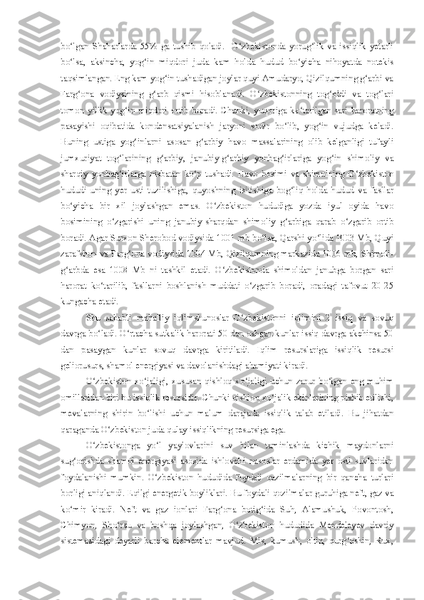 bo lgan   Shaharlarda   55%   ga   tushib   qoladi.     O zbekistonda   yorug lik   va   issiqlik   yetarliʻ ʻ ʻ
bo lsa,   aksincha,   yog in   miqdori   juda   kam   holda   hudud   bo yicha   nihoyatda   notekis
ʻ ʻ ʻ
taqsimlangan. Eng kam yog in tushadigan joylar quyi Amudaryo, Qizilqumning g arbi va	
ʻ ʻ
Farg ona   vodiysining   g arb   qismi   hisoblanadi.   O zbekistonning   tog oldi   va   tog lari	
ʻ ʻ ʻ ʻ ʻ
tomon   yillik   yog in   miqdori   ortib   boradi.   Chunki,   yuqoriga   ko tarilgan   sari   haroratning	
ʻ ʻ
pasayishi   oqibatida   kondensatsiyalanish   jaryoni   sodir   bo lib,   yog in   vujudga   keladi.	
ʻ ʻ
Buning   ustiga   yog inlarni   asosan   g arbiy   havo   massalarining   olib   kelganligi   tufayli	
ʻ ʻ
jumxuriyat   tog larining   g arbiy,   janubiy-g arbiy   yonbag irlariga   yog in   shimoliy   va	
ʻ ʻ ʻ ʻ ʻ
sharqiy   yonbag irlarga   nisbatan   ko p   tushadi.   Havo   bosimi   va   shimolning   O zbekiston
ʻ ʻ ʻ
hududi   uning   yer   usti   tuzilishiga,   quyoshning   isitishiga   bog liq   holda   hudud   va   fasllar	
ʻ
bo yicha   bir   xil   joylashgan   emas.   O zbekiston   hududiga   yozda   iyul   oyida   havo	
ʻ ʻ
bosimining   o zgarishi   uning   janubiy-sharqdan   shimoliy   g arbiga   qarab   o zgarib   ortib	
ʻ ʻ ʻ
boradi. Agar Surxon Sherobod vodiysida 1001 mb bo lsa, Qarshi yo lida 1003 Mb, Quyi	
ʻ ʻ
zarafshon va Farg ona vodiysida 1004 Mb, Qizilqumning markazida 1006 mb, Shimoli-	
ʻ
g arbda   esa   1008   Mb   ni   tashkil   etadi.   O zbekistonda   shimoldan   janubga   borgan   sari	
ʻ ʻ
harorat   ko tarilib,   fasllarni   boshlanish   muddati   o zgarib   boradi,   oradagi   tafovut   20-25	
ʻ ʻ
kungacha etadi.
Shu   sababli   mahalliy   iqlimshunoslar   O zbekistonni   iqlimini   2   issiq   va   sovuq	
ʻ
davrga bo ladi. O rtacha sutkalik harorati 50 dan oshgan kunlar issiq davrga akchinsa 50	
ʻ ʻ
dan   pasaygan   kunlar   sovuq   davrga   kiritiladi.   Iqlim   resurslariga   issiqlik   resursi
geliorusurs, shamol energiyasi va davolanishdagi ahamiyati kiradi.
O zbekiston   xo jaligi,   xususan   qishloq   xo jaligi   uchun   zarur   bo lgan   eng   muhim
ʻ ʻ ʻ ʻ
omillaridan biri bu issiqlik resursidir. Chunki qishloq xo jalik ekinlarining pishib etilishi,	
ʻ
mevalarning   shirin   bo lishi   uchun   malum   darajada   issiqlik   talab   etiladi.   Bu   jihatdan	
ʻ
qaraganda O zbekiston juda qulay issiqlikning resursiga ega.	
ʻ
O zbekistonga   yo l   yaylovlarini   suv   bilan   taminlashda   kichik   maydonlarni	
ʻ ʻ
sug orishda   shamol   energiyasi   asosida   ishlovchi   nasoslar   erdamida   yer   osti   suvlaridan	
ʻ
foydalanishi   mumkin.   O zbekiston   hududida   foydali   qazilmalarning   bir   qancha   turlari	
ʻ
borligi aniqlandi. Eqilgi energetik boyliklari. Bu foydali qozilmalar guruhiga neft, gaz va
ko mir   kiradi.   Neft   va   gaz   ionlari   Farg ona   botig ida   Suh,   Alamushuk,   Povontosh,	
ʻ ʻ ʻ
Chimyon,   Sho rsu   va   boshqa   joylashgan,   O zbekiston   hududida   Mendeleyev   davriy	
ʻ ʻ
sistemasidagi   deyarli   barcha   elementlar   mavjud.   Mis,   kumush,   oltin,   qurg oshin,   Rux,	
ʻ 