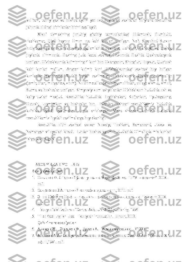 volfram,   tabiiy   gaz   va   boshqa   ayrim   yer   osti   boyliklari   zaxiralari   bo yicha   respublikaʻ
jahonda oldingi o rinlardan birini egallaydi.	
ʻ
Xisof   tizmasining   jonubiy   g arbiy   tarmoqlaridagi   Odamtosh,   Gumbulti,	
ʻ
Pachkamar,   Qizil   bayroq   Omon   ota   kabi   konlari   topilgan.   Neft   Sherobod   Surxon
botig idagi   palegon   ohak   toshlari   qatlamlarida   havodog,   Uchqizil,   Ko kayti   va   boshqa	
ʻ ʻ
joylarda   olinmoqda.   Gazning   juda   katta   zakirasi   Buxoroda   Gazlida   Qashqadaryoda
topilgan. O zbekistonda ko mirning 4 koni bor. Oxangaron, Shorg un, Boysun, Quqitosh	
ʻ ʻ ʻ
kabi   konlari   ma lum.   Angren   ko mir   koni-   O zbekistondagi   zaxirasi   boy   bo lgan	
ʼ ʻ ʻ ʻ
konlardan   hisoblanadi.   Rudali   foydali   qazilmalar,   O zbekiston   hududida   qora-metallar	
ʻ
(temir, titan, morganets, xrom). Nodir metallar (volfrom, molibdan, qolay) vismut, simob,
Surma va boshqalar topilgan. Kimyoviy xom ashyolardan O zbekiston hududida osh va	
ʻ
kaliy   tuzlari   mavjud.   Respublika   hududida   Boybichakan,   Ko jankon,   Tyubegatong,	
ʻ
Oqtosh,   Loymimkon   va   boshqalar   bor.   Bulardan   tashqari   respublikamiz   hududida
ko plab   foydali   qazilmalarai   topib   aniqlangan.   Mana   shundan   ko rinib   turibdiki	
ʻ ʻ
respublikamiz foydali qazilmalarga boy ekanligi.
Respublika   oltin   zaxirasi   asosan   Novaiy,   Toshkent,   Samarqand,   Jizzax   va
Namangan   viloyatlari   kiradi.   Bundan   boshqa   ayrim   hududlarida   Olmaliqda   mis   konlari
ishga tushiriIgan. 
ASOSIY ADABIYOTLAR:
Asosiy adabiyotlar:
1. Очилдиев Ф.Б. Тарихий ўлкашунослик. Ўқув-қўлланма.  Т.: “Университет”  2008.  
pdf. 
2. Саидбобоев З.А. Тарихий география. Дарслик. Т., 2010. pdf.
3. Эшов Б.Ж. Ўрта Осиёнинг қадимги шаҳарлари тарихи. Дарслик. 	
  Тошкент. 2008. 
pdf. 
4. History of civilizations of Central Asia. UNESCO publishing. 1996
5. Tiller Kate English Local History: an introduction. London, 2002.
Qo‘shimcha adabiyotlar
6.	
Алимов И.,   Эргашев Ф., Бутаев А.   	Архившунослик. - Т1997. 
7. Анарбаев А.А. Благоустройство средневекового города Средней Азий ( V -  нач.  XIII  
вв). Т.,1981. pdf . 