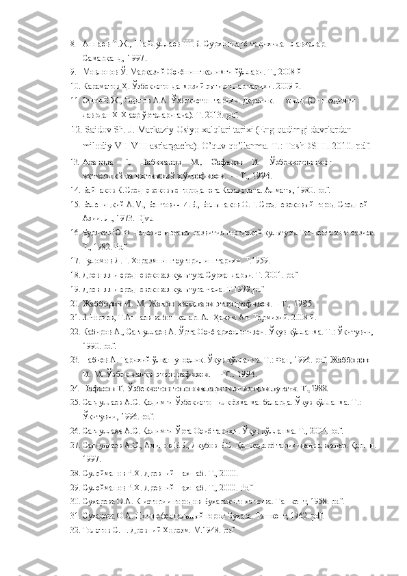 8. Аннаев Т.Ж., Шайдуллаев Ш.Б. Сурхондарё тарихидан лавҳалар.       
Самарқанд, 1997.
9. Мовлонов Ў. Марказий Осиёнинг қадимги йўллари. Т., 2008 й 
10. Караматов Ҳ. Ўзбекистонда мозий эътиқодлар тарихи. 2009 й.  
11. Эшов Б.Ж., Одилов А.А.  Ўзбекистон тари x и.  Дарслик.  I - жилд. (Энг  қадимги 
даврдан ХIХ аср ўрталаригача ).  Т. 2013.  pdf.
12.   Saidov Sh. J. Markaziy Osiyo xalqlari tarixi (Eng qadimgi davrlardan 
milodiy VII-VIII asrlargacha). O’quv qo’llanma. T.: ToshDSHI. 2010. pdf.
13.Асанова    Г.,    Набиханов    М.,    Сафаров    И.    	Ўзбекистоннинг 	     	
иқтисодий ва ижтимоий ж	ўғрофияси. — Т., 1994.
14. Байпаков К. Средневековые города юга Казахстана. Алматы, 1980.  pdf .
15. Беленицкий А.М., Бентович И.Б., Большаков О.Г. Средневековый город Средней 
Азии. Л., 1973. Djvu
16. Буряков Ю.Ф. Генезис и этапы развития городской культуры Ташкентского оазиса.
Т., 1982. Pdf
17. Ғуломов Я.Ғ. Хоразмнинг суғорилиш тарихи. Т.1959.
18. Древняя и средневековая культура Сурхандарьи. Т. 2001. pdf
19. Древняя и средневековая культура Чача. Т.1979.pdf
20.	
Жабборов И. М. Жа	ҳон халқлари этнографияси. - Т., 1985. 
21. З.Чориев, Т.Аннаев   ва бошқалар. Ал-Ҳаким Ат- Термизий. 2008 й. 
22. Кабиров А., Сагдуллаев А. Ўрта Осиё археологияси. Ўқув қўлланма. Т.: Ўқитувчи, 
1990. pdf.
23. Набиев А. Тарихий ўлкашунослик. Ўқув қўлланма. Т.: Фан, 1996. pdf. 	
Жабборов 	
И. М. Ўзбек халқи этнографияси. — Т., 1994.
24.
Нафасов Т. 	Ўзбекистон топонимларининг изо	ҳли луғати. Т.,	1988.
25. Сагдуллаев А.С. Қадимги Ўзбекистон илк ёзма манбаларда. Ўқув қўлланма. Т.: 
Ўқитувчи, 1996. pdf.  
26. Сагдуллаев А.С. Қадимги Ўрта Осиё тарихи. Ўқув қўлланма. Т., 2004. pdf.
27. Сагдуллаев А.С., Аминов Б.Б., Якубов Б.С. Қашқадарё тарихидан лавхалар. Қарши.
1997.
28. Сулейманов Р.Х. Древний Нахшаб.  Т., 2000.
29. Сулейманов Р.Х. Древний Нахшаб.  Т., 2000. Pdf
30. Сухарева О.А. К истории городов Бухарского ханства. Ташкент, 1958. pdf .
31. Сухарева О.А. Позднефеодальный город Бухара. Ташкент, 1962. pdf .
32. Толстов С.П. Древний Хорезм.  М.1948. pdf 