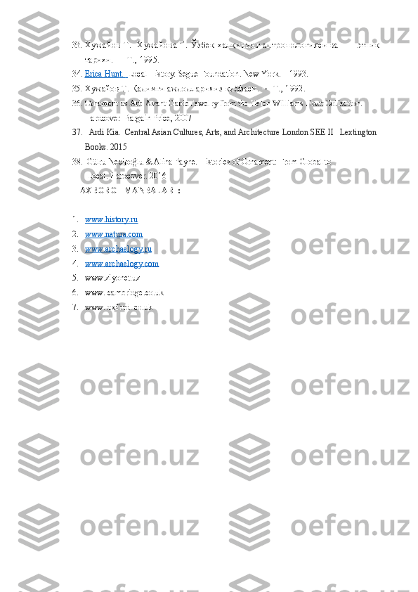 33. Х у ж а й о в   Т .     Х у ж а й о в а   Г .   Ў з б е к   х а л қ и н и н г   а н т р о п о л о г и я с и   в а               этник 
тарихи. — Т., 1995.
34. Erica Hun    t.         Local History.  Segue Foundation .  New York .  –  1993 .
35. Хужайов Т. Қадимги аждодларимиз қиёфаси. — Т., 1992.
36. Ornament as Art: Avant-Garde Jewelry from the Helen Williams Drutt Collection. 
Hardcover  Bargain Price, 2007
37.    Ardi Kia.    Central Asian Cultures, Arts, and Architecture   London SEE II   Lextington 
Books. 2015
38.  Gülru Necipoğlu & Alina Payne.  Histories of Ornament: From Global to   
 Local.  Hardcover. 2016
AXBOROT MANBALARI :
1. www.history.ru   
2. www.natura.com   
3. www.archaelogy.ru   
4. www.archaelogy.com   
5. www.ziyonet.uz
6. www. cambridge.co.uk
7. www. oxford. co.uk 
