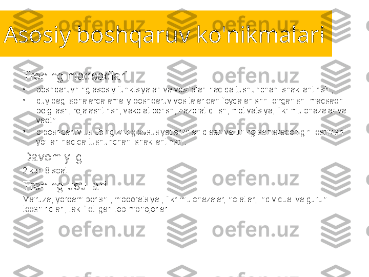 Asosiy boshqaruv ko'nikmalari
Trening maqsadlari:
•
boshqaruvning asosiy funktsiyalari va vositalari haqida tushunchani shakllantirish ;
•
quyidagi sohalarda amaliy boshqaruv vositalaridan foydalanishni o'rganish: maqsadni 
belgilash, rejalashtirish, vakolat berish, nazorat qilish, motivatsiya, fikr-mulohazalar va 
vaqtni 
•
o boshqaruv uslubingizning xususiyatlarini aniqlash va uning samaradorligini oshirish 
yo'llari haqida tushunchani shakllantirish .
Davomiyligi:
2 kun 8 soat.
Trening usullari:
Ma'ruza, yordam berish , moderatsiya , fikr-mulohazalar, holatlar, individual va guruh 
topshiriqlari, taklif etilgan top-menejerlar. 