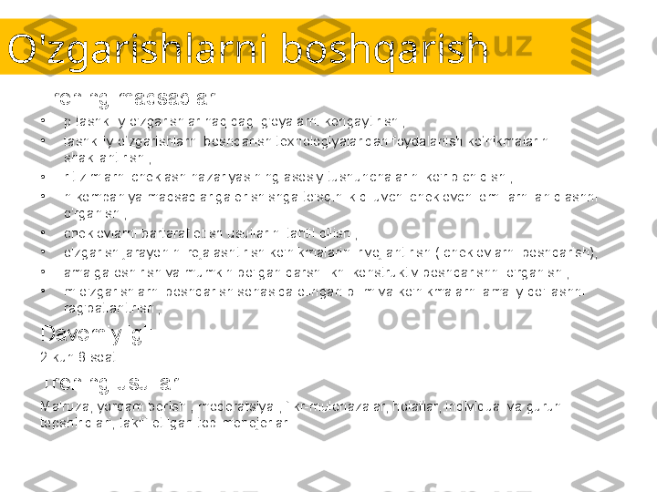 O'zgarishlarni boshqarish
Trening maqsadlari:
•
p tashkiliy o'zgarishlar haqidagi g'oyalarni kengaytirish ;
•
tashkiliy o‘zgarishlarni boshqarish texnologiyalaridan foydalanish ko‘nikmalarini 
shakllantirish ;
•
r tizimlarni cheklash nazariyasining asosiy tushunchalarini ko'rib chiqish ;
•
n kompaniya maqsadlariga erishishga to'sqinlik qiluvchi cheklovchi omillarni aniqlashni 
o'rganish ;
•
cheklovlarni bartaraf etish usullarini tahlil qilish ;
•
o'zgarish jarayonini rejalashtirish ko'nikmalarini rivojlantirish ( cheklovlarni boshqarish);
•
amalga oshirish va mumkin bo'lgan qarshilikni konstruktiv boshqarishni o'rganish ;
•
m o'zgarishlarni boshqarish sohasida olingan bilim va ko'nikmalarni amaliy qo'llashni 
rag'batlantirish ;
Davomiyligi:
2 kun 8 soat.
Trening usullari:
Ma'ruza, yordam berish , moderatsiya , fikr-mulohazalar, holatlar, individual va guruh 
topshiriqlari, taklif etilgan top-menejerlar. 