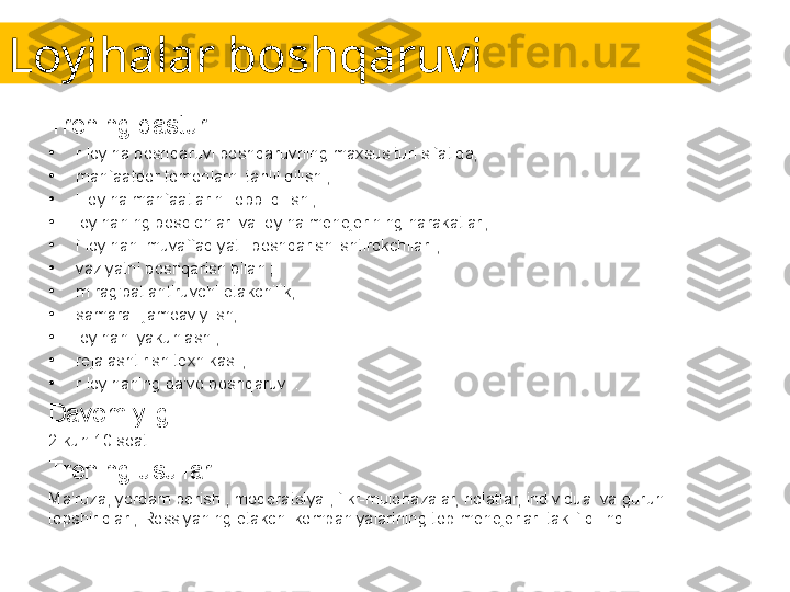 Loyihalar boshqaruvi
Trening dasturi:
•
r loyiha boshqaruvi boshqaruvning maxsus turi sifatida;
•
manfaatdor tomonlarni tahlil qilish ;
•
l loyiha manfaatlarini lobbi qilish ;
•
loyihaning bosqichlari va loyiha menejerining harakatlari;
•
f loyihani muvaffaqiyatli boshqarish ishtirokchilari ;
•
vaziyatni boshqarish bilan ;
•
m rag'batlantiruvchi etakchilik;
•
samarali jamoaviy ish;
•
loyihani yakunlash ;
•
rejalashtirish texnikasi ;
•
r loyihaning da'vo boshqaruvi .
Davomiyligi:
2 kun 10 soat.
Trening usullari:
Ma'ruza, yordam berish , moderatsiya , fikr-mulohazalar, holatlar, individual va guruh 
topshiriqlari, Rossiyaning etakchi kompaniyalarining top-menejerlari taklif qilindi. 