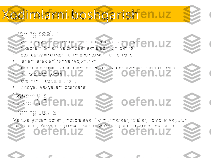 Xodimlarni boshqarish
Trening dasturi:
•
zamonaviy tashkilotda xodimlarni boshqarish tizimi bilan ;
•
n kadrlarni tanlash va baholash samaradorligini oshirish ;
•
boshqaruv va etakchilik, jamoada etakchilikning tabiati ;
•
ishlarni shakllantirish va rivojlantirish ;
•
x jamoada har xil turdagi odamlarning bir-biri bilan o'zaro munosabati tabiati ;
•
muloqot qobiliyatlari ;
•
xodimlarni rag'batlantirish ;
•
ziddiyatli vaziyatlarni boshqarish .
Davomiyligi:
2 kun 10 soat.
Trening usullari:
Ma'ruza, yordam berish , moderatsiya , fikr-mulohazalar, holatlar, individual va guruh 
topshiriqlari, Rossiyaning etakchi kompaniyalarining top-menejerlari taklif qilindi. 