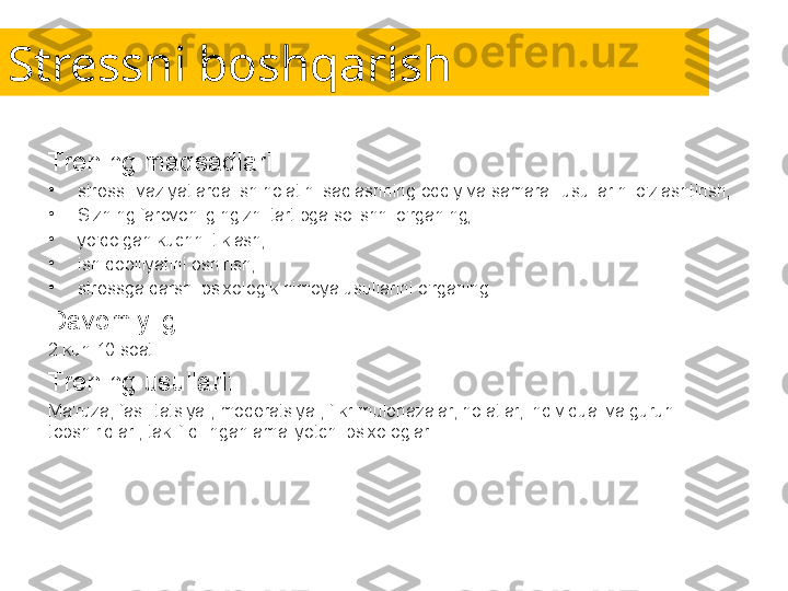 Stressni boshqarish
Trening maqsadlari:
•
stressli vaziyatlarda ish holatini saqlashning oddiy va samarali usullarini o'zlashtirish;
•
Sizning farovonligingizni tartibga solishni o'rganing;
•
yo'qolgan kuchni tiklash;
•
ish qobiliyatini oshirish;
•
stressga qarshi psixologik himoya usullarini o'rganing.
Davomiyligi:
2 kun 10 soat.
Trening usullari:
Ma'ruza, fasilitatsiya , moderatsiya , fikr-mulohazalar, holatlar, individual va guruh 
topshiriqlari, taklif qilingan amaliyotchi psixologlar. 