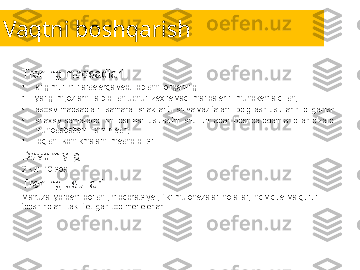 Vaqtni boshqarish
Trening maqsadlari:
•
eng muhim narsalarga vaqt topishni o'rganing;
•
yangi mijozlarni jalb qilish uchun zaxira vaqt manbalarini muhokama qilish;
•
asosiy maqsadlarni samarali shakllantirish va vazifalarni belgilash usullarini o'rganish;
•
shaxsiy samaradorlikni oshirish usullarini, shu jumladan boshqa odamlar bilan o'zaro 
munosabatlarni ta'minlash;
•
tegishli ko'nikmalarni mashq qilish.
Davomiyligi:
2 kun 10 soat.
Trening usullari:
Ma'ruza, yordam berish , moderatsiya , fikr-mulohazalar, holatlar, individual va guruh 
topshiriqlari, taklif etilgan top-menejerlar. 