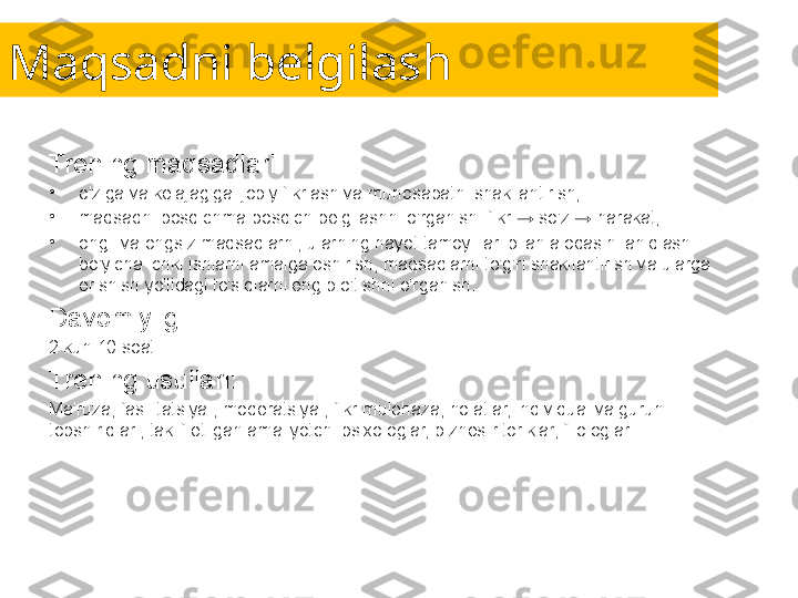 Maqsadni belgilash
Trening maqsadlari:
•
o'ziga va kelajagiga ijobiy fikrlash va munosabatni shakllantirish;
•
maqsadni bosqichma-bosqich belgilashni o'rganish: fikr → so'z → harakat;
•
ongli va ongsiz maqsadlarni, ularning hayot tamoyillari bilan aloqasini aniqlash 
bo'yicha ichki ishlarni amalga oshirish, maqsadlarni to'g'ri shakllantirish va ularga 
erishish yo'lidagi to'siqlarni engib o'tishni o'rganish.
Davomiyligi:
2 kun 10 soat.
Trening usullari:
Ma'ruza, fasilitatsiya , moderatsiya , fikr-mulohaza, holatlar, individual va guruh 
topshiriqlari, taklif etilgan amaliyotchi psixologlar, biznes-ritoriklar, filologlar. 