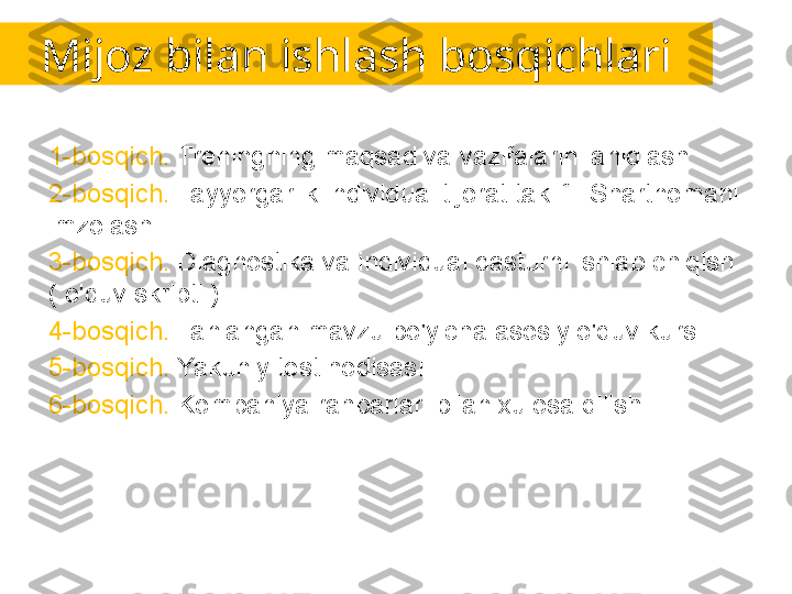 Mijoz bilan ishlash bosqichlari
1-bosqich.  Treningning maqsad va vazifalarini aniqlash.
2-bosqich.  Tayyorgarlik individual tijorat taklifi. Shartnomani 
imzolash.
3-bosqich.  Diagnostika va individual dasturni ishlab chiqish 
( o'quv skripti ).
4-bosqich.  Tanlangan mavzu bo'yicha asosiy o'quv kursi.
5-bosqich.  Yakuniy test hodisasi.
6-bosqich.  Kompaniya rahbarlari bilan xulosa qilish. 