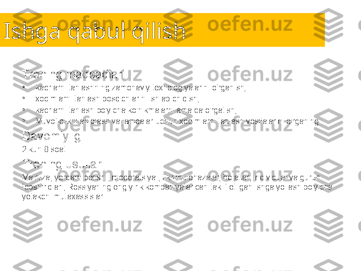 Ishga qabul qilish
Trening maqsadlari:
•
kadrlarni tanlashning zamonaviy texnologiyalarini o‘rganish;
•
xodimlarni tanlash bosqichlarini ishlab chiqish;
•
kadrlarni tanlash bo'yicha ko'nikmalarni amalda o'rgatish;
•
Muvofiqlikni aniqlash va jamoalar uchun xodimlarni tanlash vositalarini o'rganing.
Davomiyligi:
2 kun 8 soat.
Trening usullari:
Ma'ruza, yordam berish , moderatsiya , fikr-mulohazalar, holatlar, individual va guruh 
topshiriqlari, Rossiyaning eng yirik kompaniyalaridan taklif etilgan ishga yollash bo'yicha 
yetakchi mutaxassislar. 