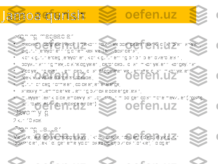 Jamoa qurish
Trening maqsadlari:
•
maqsadni belgilash, vaqtni, makonni, o'zini va boshqalarni tashkil qilish bilan ishlash ;
•
d guruh jarayonlarining dinamikasi va ularni boshqarish;
•
kichik guruhlardagi jarayonlar , kichik guruhlarning bir-biri bilan o'zaro ta'siri ;
•
bo'ysunishning mavjud strategiyalari , qaror qabul qilish imkoniyatlarini kengaytirish;
•
ziddiyatli holatlar , ularni qabul qilish chegaralari va ularni hal qilish imkoniyatlari;
•
reaktivlik va xatolarga munosabat;
•
guruh ichidagi normalar , qoidalar, an'analarga;
•
shaxsiy muammolar va ularning biznes aloqalariga ta'siri;
•
muayyan tashkilotda jamoaviy ish uchun muhim bo'lgan qo'shimcha mavzular (trening 
ishtirokchilarining iltimosiga binoan).
Davomiyligi:
2 kun 10 soat.
Trening usullari:
Ma'ruza, fasilitatsiya , moderatsiya , fikr-mulohaza, holatlar, individual va guruh 
topshiriqlari, taklif etilgan amaliyotchi psixologlar, biznes-ritoriklar, filologlar. 