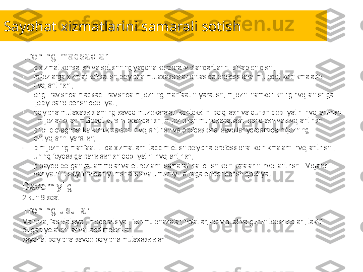 Sayohat xizmatlarini samarali sotish
Trening maqsadlari:
•
p xizmat ko'rsatish va sotishning yagona korporativ standartlarini ishlab chiqish ;
•
mijozlarga xizmat ko'rsatish bo'yicha mutaxassislar o'rtasida professional muloqot ko'nikmalarini 
rivojlantirish ;
•
ongli ravishda maqsadli ravishda mijozning manfaatini yaratish, mijozni hamkorlikning rivojlanishiga 
ijobiy baho berish qobiliyati;
•
bo'yicha mutaxassislarning savdo muzokaralari kontekstini belgilash va qurish qobiliyatini rivojlantirish 
, mijozlar bilan muloqot kursini boshqarish, mijoz bilan munosabatlarni baholash va rivojlantirish;
•
p to'liq diagnostika ko'nikmalarini rivojlantirish va professional savollar yordamida mijozning 
ehtiyojlarini yaratish;
•
p mijozning manfaati tilida xizmatlarni taqdim etish bo'yicha professional ko'nikmalarni rivojlantirish , 
uning foydasiga bahslashish qobiliyatini rivojlantirish;
•
p paydo bo'lgan muammolar va e'tirozlarni samarali hal qilish ko'nikmalarini rivojlantirish . Mojaroli 
vaziyatni hissiy jihatdan yumshatish va umumiy natijaga e'tibor berish qobiliyati.
Davomiyligi:
2 kun 8 soat.
Trening usullari:
Ma'ruza, fasilitatsiya , moderatsiya , fikr-mulohazalar, holatlar, individual va guruh topshiriqlari, taklif 
etilgan yetakchilar va taqdimotchilar
sayohat bo'yicha savdo bo'yicha mutaxassislar 