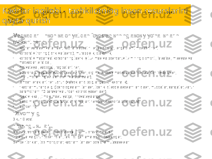 Kadrlar inqilobi - tashkilotning inson resurslarini 
qayta qurish
Maqsadlar - inson salohiyatidan foydalanishning asosiy yo'nalishlarini 
o'zlashtirish :
•
kadrlar saralash va tanlash, kadrlar siyosatini ishlab chiqish, ishga olish , moslashtirish;
•
korporativ trening ( ichki va tashqi), murabbiylik, etakchilik;
•
korporativ madaniyat korxonaning tashkiliy tuzilmasi va boshqaruv tizimining elementi, falsafasi, missiyasi va 
maqsadlari sifatida ;
•
motivatsiya , sadoqat , rag'batlantirish;
•
b barcha turdagi xavfsizlik (ruxsatsiz kirish, o'g'irlik, shaxsiy maqsadlarda resurslardan foydalanish, 
"ma'lumotlarning sizib chiqishi" va boshqalar);
•
jamoani shakllantirish uchun (va/yoki aniq belgilangan funksionallik);
•
r kadrlar muhandisligi (texnologiyalarni tanlash, texnik-iqtisodiy asoslarni aniqlash, muddatlar, xarajatlar, zarur 
parametrlarni 10 baravar va undan ko'proq yaxshilash);
•
reaktivlikka , ijtimoiy mas'uliyatga, innovatsiyalarga;
•
p xodimlarning etakchilik fazilatlarini rivojlantirish (ayniqsa, o'rta boshqaruv);
•
biznesning 
Davomiyligi:
3 kun 8 soat.
Trening usullari:
Ma'ruza, yordam berish , moderatsiya , fikr-mulohaza, holatlar,
individual va guruh topshiriqlari, taklif etilgan amaliyotchi psixologlar,
biznes ritoriklari, top-menejerlar, kadrlarni tanlash bo'yicha mutaxassislar. 