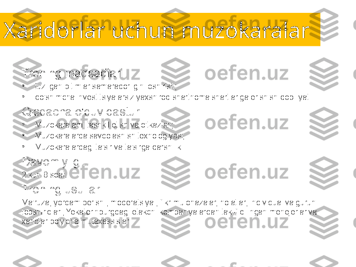 Xaridorlar uchun muzokaralar
Trening maqsadlari:
•
tuzilgan bitimlar samaradorligini oshirish;
•
qo'shimcha investitsiyalarsiz yaxshiroq shartnoma shartlariga erishish qobiliyati .
Qisqacha o'quv dasturi:
•
Muzokaralarni tashkil etish va o'tkazish;
•
Muzokaralarda savdolashish texnologiyasi;
•
Muzokaralardagi ta'sir va ta'sirga qarshilik.
Davomiyligi:
2 kun 8 soat.
Trening usullari:
Ma'ruza, yordam berish , moderatsiya , fikr-mulohazalar, holatlar, individual va guruh 
topshiriqlari, Yekaterinburgdagi etakchi kompaniyalardan taklif qilingan menejerlar va 
xaridlar bo'yicha mutaxassislar. 