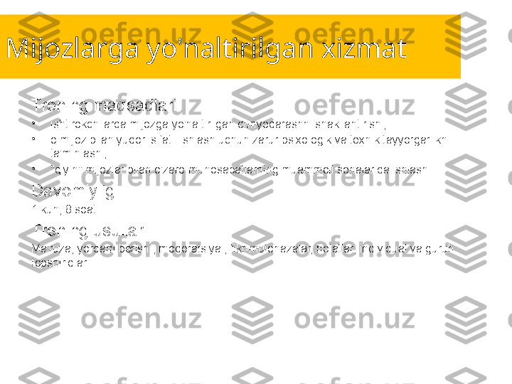 Mijozlarga yo'naltirilgan xizmat
Trening maqsadlari:
•
ishtirokchilarda mijozga yo'naltirilgan dunyoqarashni shakllantirish ;
•
o mijoz bilan yuqori sifatli ishlash uchun zarur psixologik va texnik tayyorgarlikni 
ta'minlash ;
•
"qiyin" mijozlar bilan o'zaro munosabatlarning muammoli sohalarida ishlash .
Davomiyligi:
1 kun, 8 soat.
Trening usullari:
Ma'ruza, yordam berish , moderatsiya , fikr-mulohazalar, holatlar, individual va guruh 
topshiriqlari. 