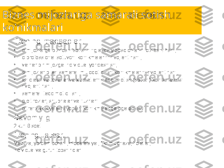 Biznes mijozlariga samarali sotish 
ko'nikmalari
Trening maqsadlari:
•
o mijozlarga biznesni sotishning asosiy bosqichlarini o'zlashtirish ;
•
o professional sotuvchi ko'nikmalarini rivojlantirish ;
•
va har bir mijozga individual yondashish;
•
p mijozlar bilan samarali muloqot qilish ko'nikmalarini rivojlantirish ;
•
aniqlash va tovarlar va xizmatlarni taqdim etish (sotish) ko'nikmalarini 
rivojlantirish ;
•
samarali taqdimot qilish ;
•
o e'tirozlar, shubhalar va "uzrlar" 
•
o tranzaktsiyalarni yopish ko'nikmalariga ega bo'lish .
Davomiyligi:
2 kun 8 soat.
Trening usullari:
Ma'ruza, yordam berish , moderatsiya , fikr-mulohaza, holatlar,
individual va guruh topshiriqlari. 