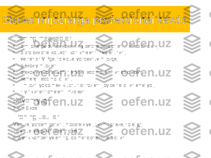 Biznes mijozlarga professional savdo
Trening maqsadlari:
•
o mijozlarga biznes sotishning barcha bosqichlarini ishlab chiqish ;
•
o professional sotuvchi ko'nikmalarini rivojlantirish ;
•
va har bir VIPga individual yondashuv mijozga;
•
p asosiy mijozlar 
•
o asosiy mijozlar uchun amaliy taqdimotlarni ishlab chiqish;
•
samarali taqdimot qilish ;
•
t mijozni yo'qotmaslik uchun e'tirozlarni joyida hal qilish amaliyoti;
•
n yirik shartnomalarni imzolash.
Davomiyligi:
2 kun 8 soat.
Trening usullari:
Ma'ruza, yordam berish , moderatsiya , fikr-mulohaza, holatlar,
individual va guruh topshiriqlari,
eng yirik kompaniyalarning top-menejerlarini jalb qilish. 