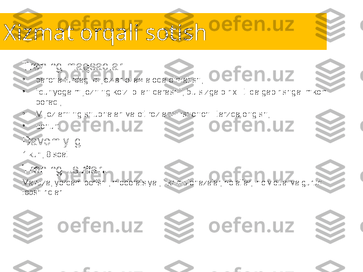 Xizmat orqali sotish
Trening maqsadlari:
•
barcha turdagi mijozlar bilan aloqa o'rnatish;
•
"dunyoga mijozning ko'zi bilan qarash", bu sizga bir xil tilda gapirishga imkon 
beradi;
•
Mijozlarning shubhalari va e'tirozlarini ishonchli tarzda engish;
•
uchun .
Davomiyligi:
1 kun, 8 soat.
Trening usullari:
Ma'ruza, yordam berish , moderatsiya , fikr-mulohazalar, holatlar, individual va guruh 
topshiriqlari. 