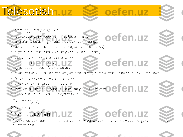 Telesotish
Trening maqsadlari:
•
faol savdo uchun xodimlarni rag'batlantirish ;
•
o telefon aloqasining maqsad va vazifalarini belgilash ;
•
ovozni shakllantirish (tovush, temp, tembr, intonatsiya);
•
r g'olib telefon aloqasi stsenariylarini ishlab chiqish ;
•
qo'ng'iroqlarni samarali qayta ishlash ;
•
kotibdan o'tish texnikasi ;
•
qaror qabul qiluvchi bilan aloqada ;
•
o salomlashishni ishlab chiqish , shundan so'ng mijoz suhbatni davom ettirishni xohlaydi;
•
Mijozning asosiy ehtiyojlarini aniqlash;
•
qisqa va jozibali taqdimotni qoldirish ;
•
d muzokaralarning keyingi bosqichi bo'yicha kelishuvlar ;
•
Mijoz bilan bitim tuzishni "bayramlash" .
Davomiyligi:
2 kun 8 soat.
Trening usullari:
Ma'ruza, yordam berish , moderatsiya , fikr-mulohazalar, holatlar, individual va guruh topshiriqlari, 
top-menejerlar. 