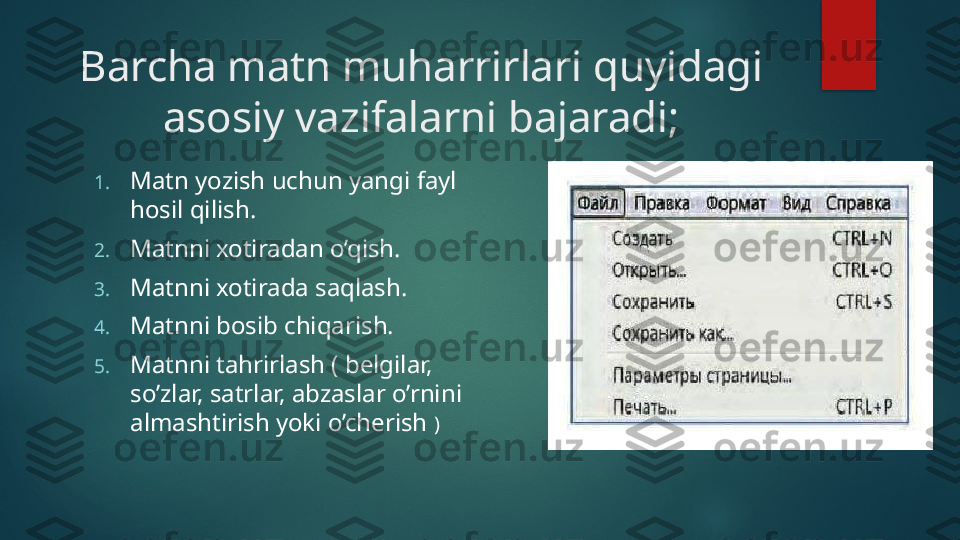 Barcha matn muharrirlari quyidagi 
asosiy vazifalarni bajaradi;
1. Matn yozish uchun yangi fayl 
hosil qilish.
2. Matnni xotiradan o’qish.
3. Matnni xotirada saqlash.
4. Matnni bosib chiqarish.
5. Matnni tahrirlash ( belgilar, 
so’zlar, satrlar, abzaslar o’rnini 
almashtirish yoki o’cherish  )   