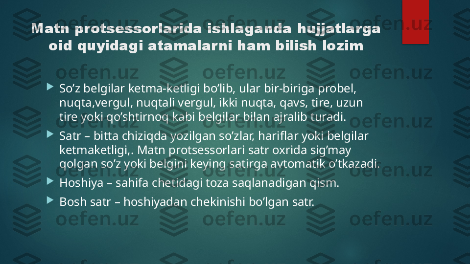 Matn protsessorlarida ishlaganda hujjatlarga 
oid quyidagi atamalar ni ham bilish lozim

So’z belgilar ketma-ketligi bo’lib, ular bir-biriga probel, 
nuqta,vergul, nuqtali vergul, ikki nuqta, qavs, tire, uzun 
tire yoki qo’shtirnoq kabi belgilar bilan ajralib turadi.

Satr – bitta chiziqda yozilgan so’zlar, hariflar yoki belgilar 
ketmaketligi,. Matn protsessorlari satr oxrida sig’may 
qolgan so’z yoki belgini keying satirga avtomatik o’tkazadi.

Hoshiya – sahifa chetidagi toza saqlanadigan qism.

Bosh satr – hoshiyadan chekinishi bo’lgan satr.   