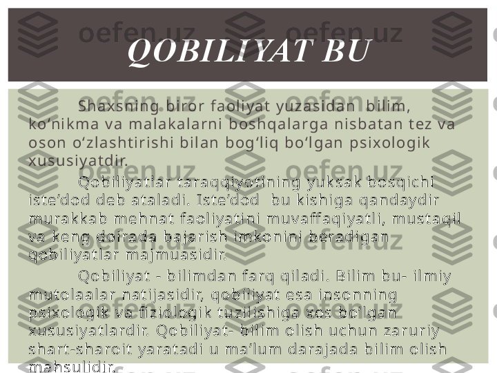 S h a x s n i n g   b i ro r   f a o l i y a t   y u z a s i d a n     b i l i m ,  
k o ‘n i k m a   v a   m a l a k a l a r n i   b o s h q a l a r g a   n i s b a t a n   t e z   v a  
o s o n   o ‘ z l a s h t i r i s h i   b i l a n   b o g ‘ l i q   b o ‘ l g a n   p s i xo l o g i k  
x u s u s i y a t d i r.
Q о b i l i y a t l a r   t a ra q q i y o t i n i n g   y u k s a k   b о s q i c h i  
i s t e ’d о d   d e b   a t a l a d i .   I s t e ’d о d     b u   k i s h i g a   q a n d a y d i r  
m u ra k k a b   m e h n a t   f a о l i y a t i n i   m u v a ff a q i y a t l i ,   m u s t a q i l  
v a   k e n g   d o i ra d a   b a j a r i s h   i m k о n i n i   b e ra d i g a n  
q о b i l i y a t l a r   m a j m u a s i d i r.
Q o b i l i y a t   -   b i l i m d a n   f a rq   q i l a d i .   B i l i m   b u -   i l m i y  
m u t o l a a l a r   n a t i j a s i d i r,   q o b i l i y a t   e s a   i n s o n n i n g  
p s i xo l o g i k   v a   fi z i o l o g i k   t u z i l i s h i g a   xo s   b o ’ l g a n  
x u s u s i y a t l a rd i r.   Q o b i l i y a t -   b i l i m   o l i s h   u c h u n   z a r u r i y  
s h a r t - s h a ro i t   y a ra t a d i   u   m a ’ l u m   d a ra j a d a   b i l i m   o l i s h  
m a h s u l i d i r. QOBILIYAT BU 