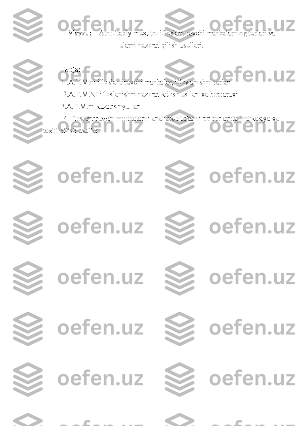 Mavzu:     Atrof tabiy mux;itni ifloslantiruvchi manbalarning turlari va
ularni nazorat qilish usullari.
Reja: 
1 .A.T.M.ni ifloslantiruvchi manbalar, ifloslanishni turlari.    
 2.A.T.M.NI ifloslanishni nazorat kdlish usllari va bop:aruvi 
3.A.T.M.ni kuzatish yullari.
           4.Ifloslantiruvchi moddalarni analitik-o'lchami priborlarida Indikasiya va
taxlil qilish usullari. 